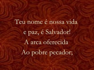 Teu nome é nossa vida
e paz, é Salvador!
A arca oferecida
Ao pobre pecador;
 