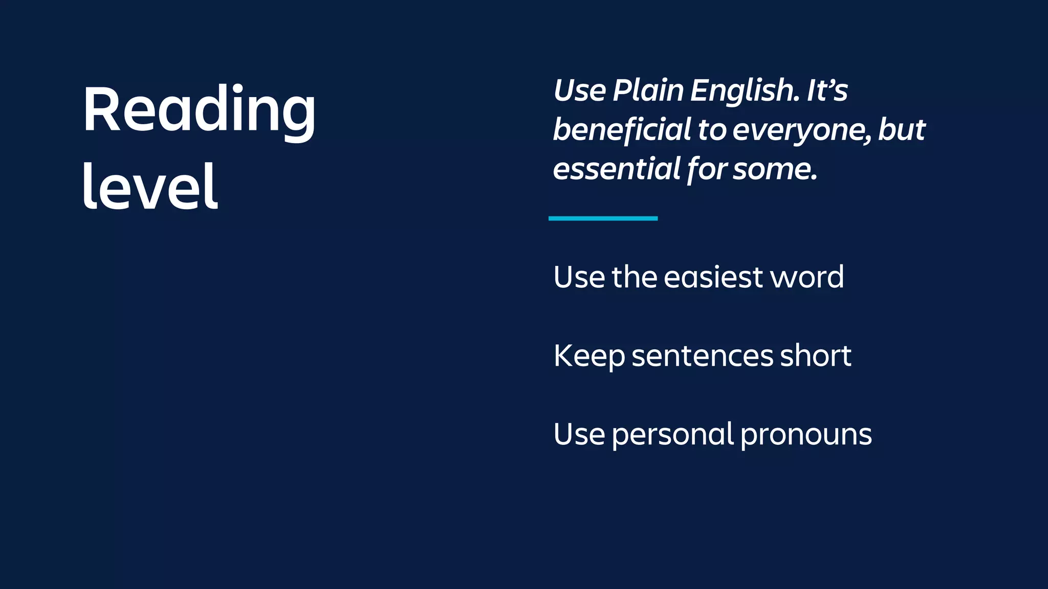 Reading
level
Use Plain English. It’s
beneficial to everyone, but
essential for some.
Use the easiest word
Keep sentences short
Use personal pronouns
 