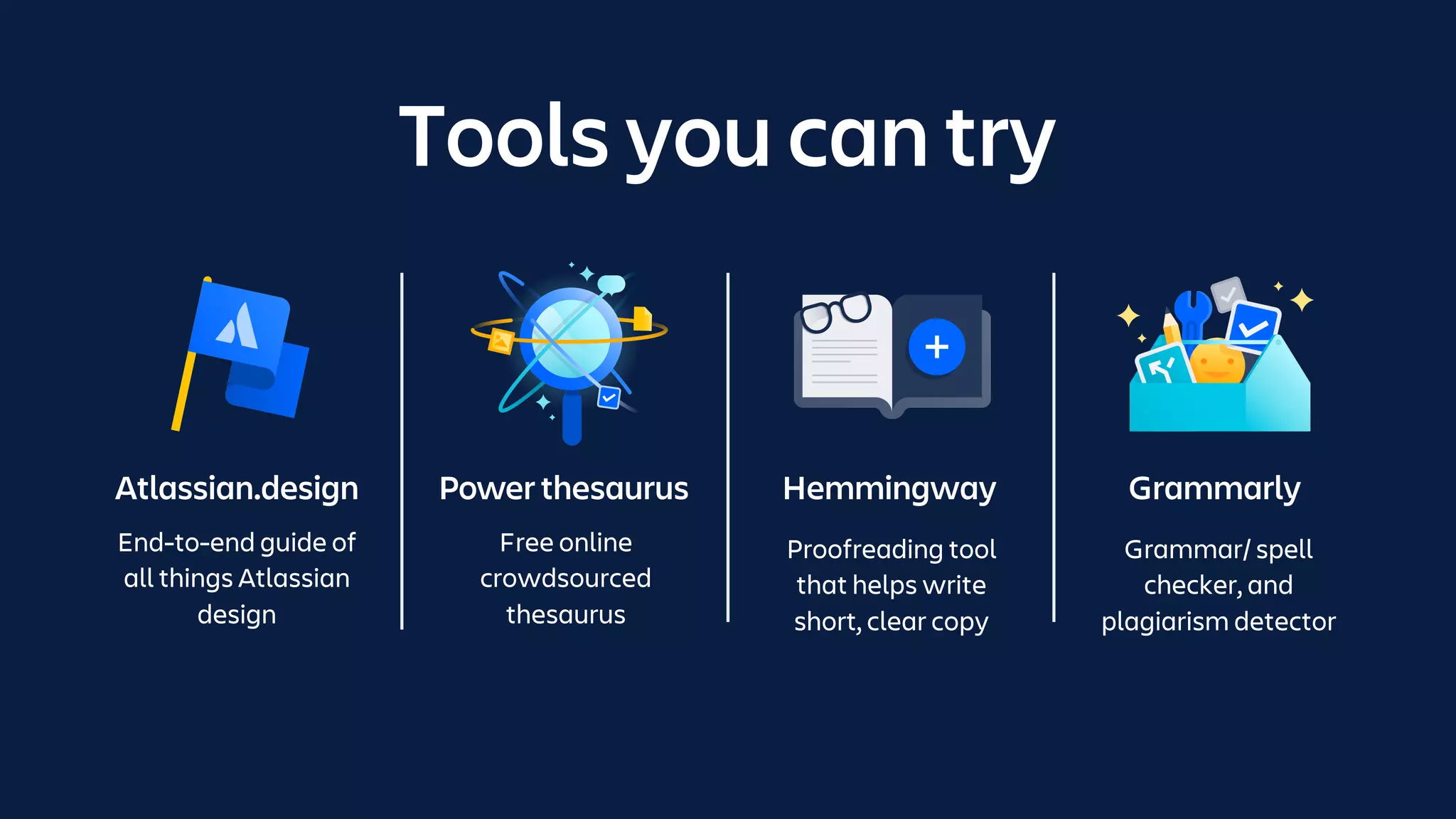 Tools you can try
Atlassian.design
End-to-end guide of
all things Atlassian
design
Power thesaurus
Free online
crowdsourced
thesaurus
Hemmingway
Proofreading tool
that helps write
short, clear copy
Grammarly
Grammar/ spell
checker, and
plagiarism detector
 