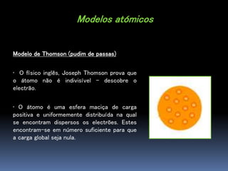 Modelos atómicos
Modelo de Thomson (pudim de passas)
• O físico inglês, Joseph Thomson prova que
o átomo não é indivisível...