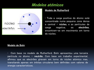 Modelos atómicos
Modelo de Rutherford
• Toda a carga positiva do átomo está
concentrada numa pequena zona densa
e central – núcleo, e as partículas de
carga negativa, os electrões,
encontram-se em movimento em torno
do núcleo.
Modelo de Bohr
• Com base no modelo de Rutherford, Bohr apresentou uma terceira
partícula no átomo – neutrão. Com base em trabalho experimental,
afirmou que os electrões giravam em torno do núcleo atómico mas,
transitando apenas em órbitas circulares bem definidas com valores de
energia característicos.
 