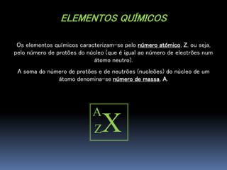 ELEMENTOS QUÍMICOS
Os elementos químicos caracterizam-se pelo número atómico, Z, ou seja,
pelo número de protões do núcleo (que é igual ao número de electrões num
átomo neutro).
A soma do número de protões e de neutrões (nucleões) do núcleo de um
átomo denomina-se número de massa, A.
A
XZ
 