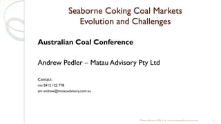 Seaborne Coking Coal Markets
Evolution and Challenges
Australian Coal Conference
Andrew Pedler – Matau Advisory Pty Ltd
Contact:
mo 0412 122 778
em andrew@matauadvisory.com.au
Matau Advisory Pty Ltd www.matauadvisory.com.au 1
 