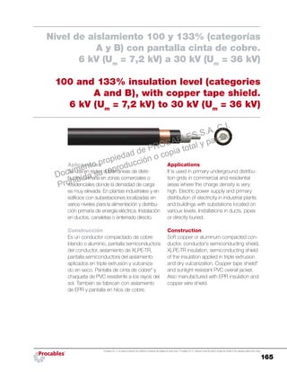 165
Procables S.A. C.I. se reserva el derecho de modificar el contenido del catálogo sin previo aviso. / Procables S.A. C.I. reserves to itself the right to change the content of the catalogue without prior notice.
Applications
It is used in primary underground distribu-
tion grids in commercial and residential
areas where the charge density is very
high. Electric power supply and primary
distribution of electricity in industrial plants
and buildings with substations located on
various levels. Installations in ducts, pipes
or directly buried.
Construction
Soft copper or aluminum compacted con-
ductor, conductor’s semiconducting shield,
XLPE-TR insulation, semiconducting shield
of the insulation applied in triple extrusion
and dry vulcanization. Copper tape shield*
and sunlight resistant PVC overall jacket.
Also manufactured with EPR insulation and
copper wire shield.
Aplicaciones
Se usa en redes subterráneas de distri-
bución primaria en zonas comerciales o
residenciales donde la densidad de carga
es muy elevada. En plantas industriales y en
edificios con subestaciones localizadas en
varios niveles para la alimentación y distribu-
ción primaria de energía eléctrica. Instalación
en ductos, canaletas o enterrado directo.
Construcción
Es un conductor compactado de cobre
blando o aluminio, pantalla semiconductora
del conductor, aislamiento de XLPE-TR,
pantalla semiconductora del aislamiento
aplicados en triple extrusión y vulcaniza-
do en seco. Pantalla de cinta de cobre* y
chaqueta de PVC resistente a los rayos del
sol. También se fabrican con aislamiento
de EPR y pantalla en hilos de cobre.
Nivel de aislamiento 100 y 133% (categorías
A y B) con pantalla cinta de cobre.
6 kV (Um
= 7,2 kV) a 30 kV (Um
= 36 kV)
100 and 133% insulation level (categories
A and B), with copper tape shield.
6 kV (Um
= 7,2 kV) to 30 kV (Um
= 36 kV)
Documento propiedad de PROCABLES S.A. C.I.
Prohibida su reproducción o copia total y parcial.
 