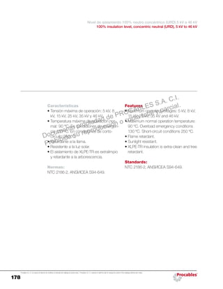 178
Procables S.A. C.I. se reserva el derecho de modificar el contenido del catálogo sin previo aviso. / Procables S.A. C.I. reserves to itself the right to change the content of the catalogue without prior notice.
Features
•	Maximum operating voltages: 5 kV, 8 kV,
15 kV, 25 kV, 35 kV and 46 kV.
•	Maximum normal operation temperature:
90 ºC. Overload emergency conditions
130 ºC. Short-circuit conditions 250 ºC.
•	Flame retardant.
•	Sunlight resistant.
•	XLPE-TR insulation is extra-clean and tree
retardant.
Standards:
NTC 2186-2, ANSI/ICEA S94-649.
Características
•	Tensión máxima de operación: 5 kV, 8
kV, 15 kV, 25 kV, 35 kV y 46 kV.
•	Temperatura máxima de operación nor-
mal: 90 °C. En condiciones de emergen-
cia 130 °C. En condiciones de corto-
circuito 250 °C.
•	Retardante a la llama.
•	Resistente a la luz solar.
•	El aislamiento de XLPE-TR es extralimpio
y retardante a la arborescencia.
Normas:
NTC 2186-2, ANSI/ICEA S94-649.
Nivel de aislamiento 100% neutro concéntrico (URD) 5 kV a 46 kV
100% insulation level, concentric neutral (URD), 5 kV to 46 kV
Documento propiedad de PROCABLES S.A. C.I.
Prohibida su reproducción o copia total y parcial.
 