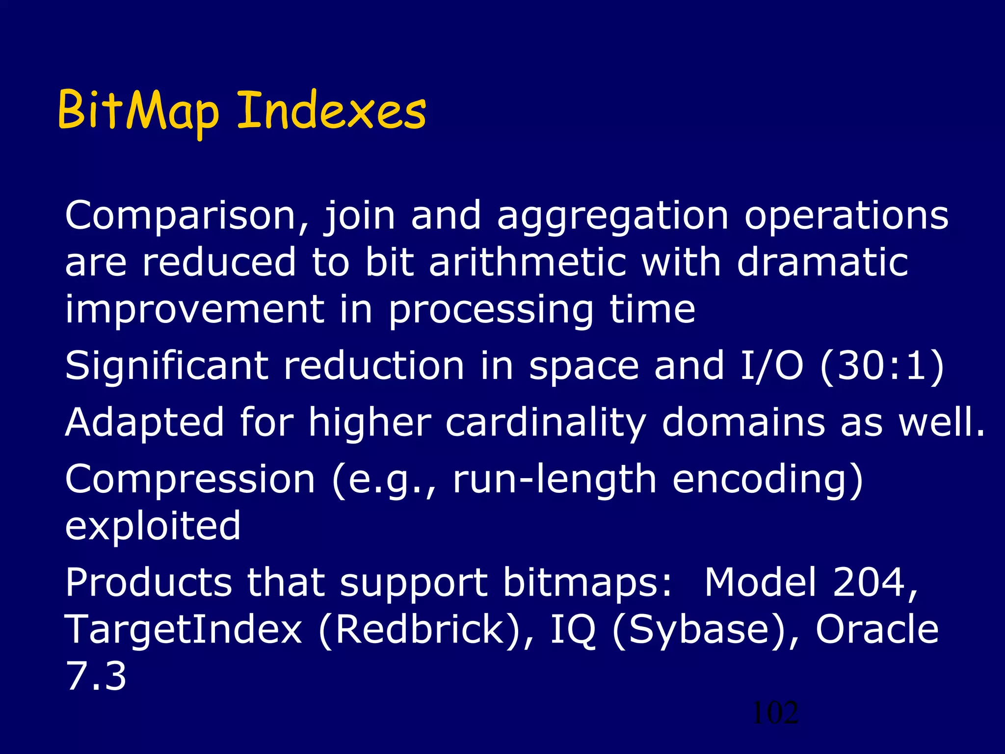 102
BitMap Indexes
Comparison, join and aggregation operations
are reduced to bit arithmetic with dramatic
improvement in processing time
Significant reduction in space and I/O (30:1)
Adapted for higher cardinality domains as well.
Compression (e.g., run-length encoding)
exploited
Products that support bitmaps: Model 204,
TargetIndex (Redbrick), IQ (Sybase), Oracle
7.3
 