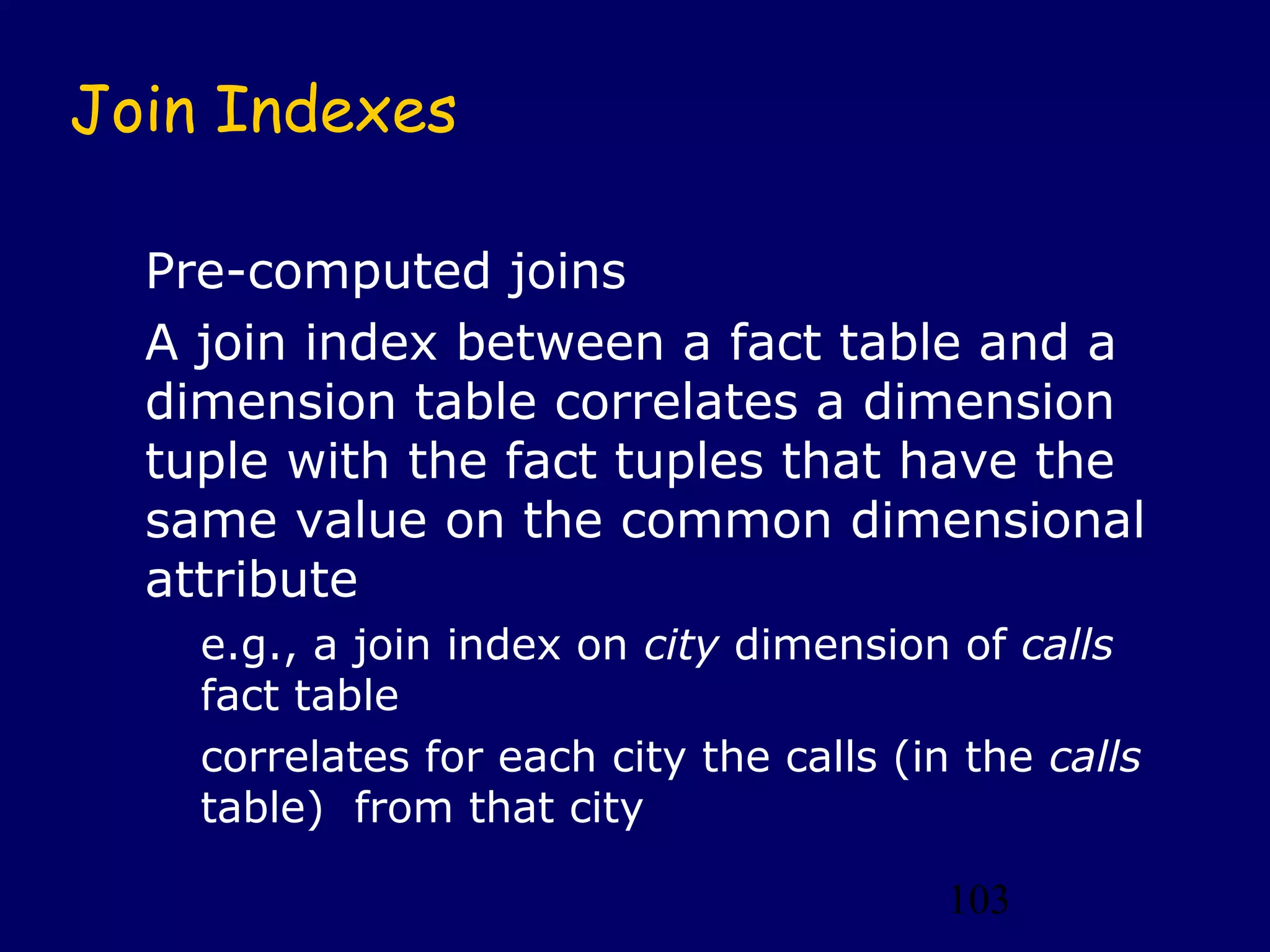 103
Join Indexes
Pre-computed joins
A join index between a fact table and a
dimension table correlates a dimension
tuple with the fact tuples that have the
same value on the common dimensional
attribute
e.g., a join index on city dimension of calls
fact table
correlates for each city the calls (in the calls
table) from that city
 