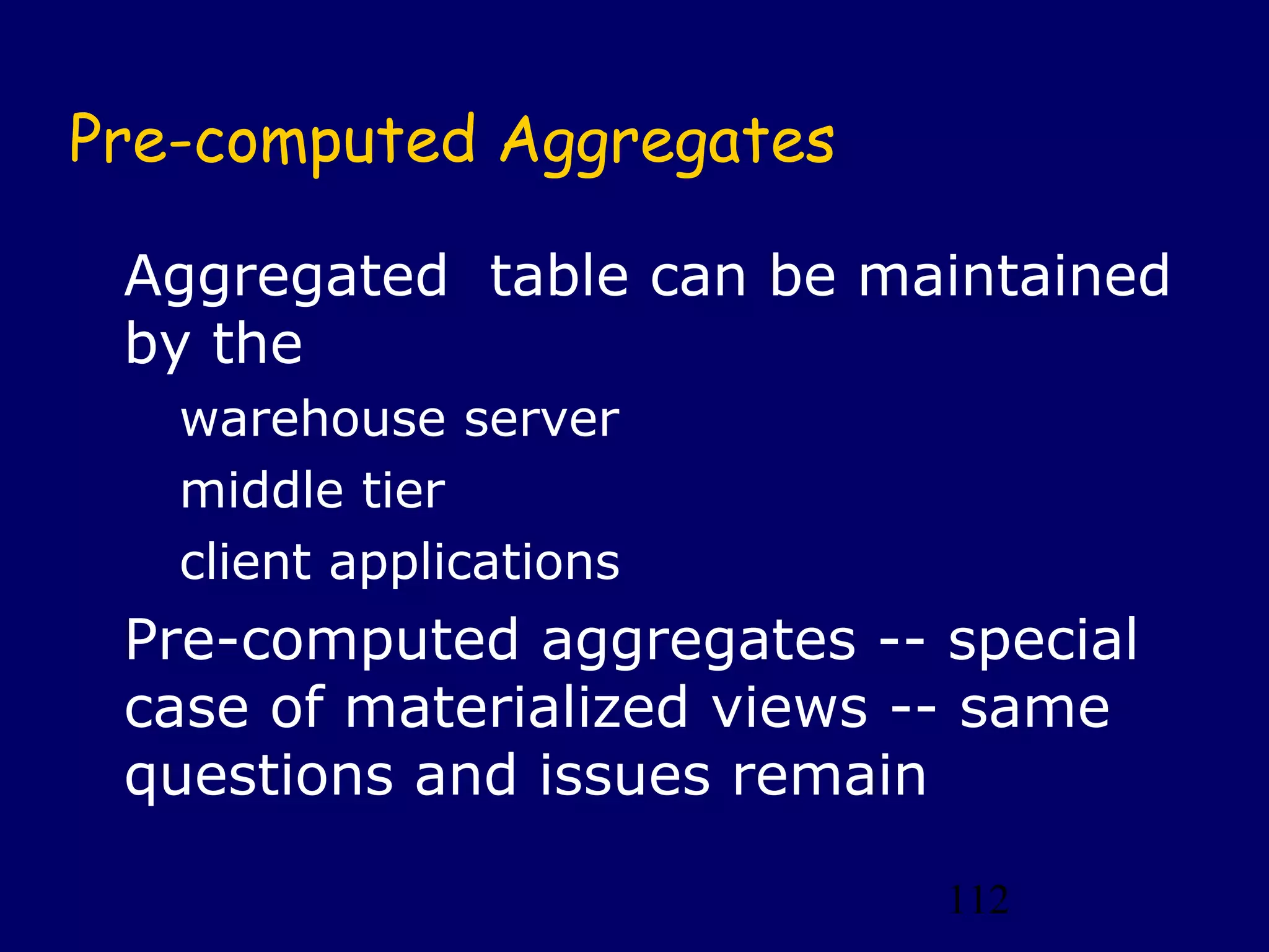 112
Pre-computed Aggregates
Aggregated table can be maintained
by the
warehouse server
middle tier
client applications
Pre-computed aggregates -- special
case of materialized views -- same
questions and issues remain
 