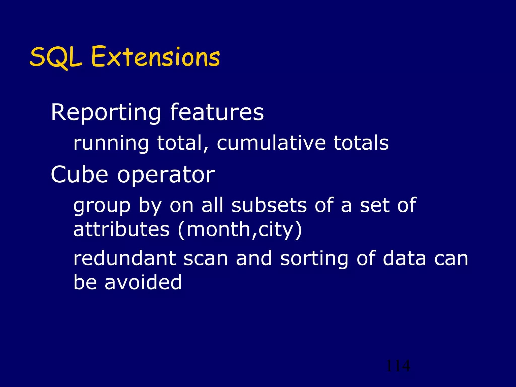 114
SQL Extensions
Reporting features
running total, cumulative totals
Cube operator
group by on all subsets of a set of
attributes (month,city)
redundant scan and sorting of data can
be avoided
 