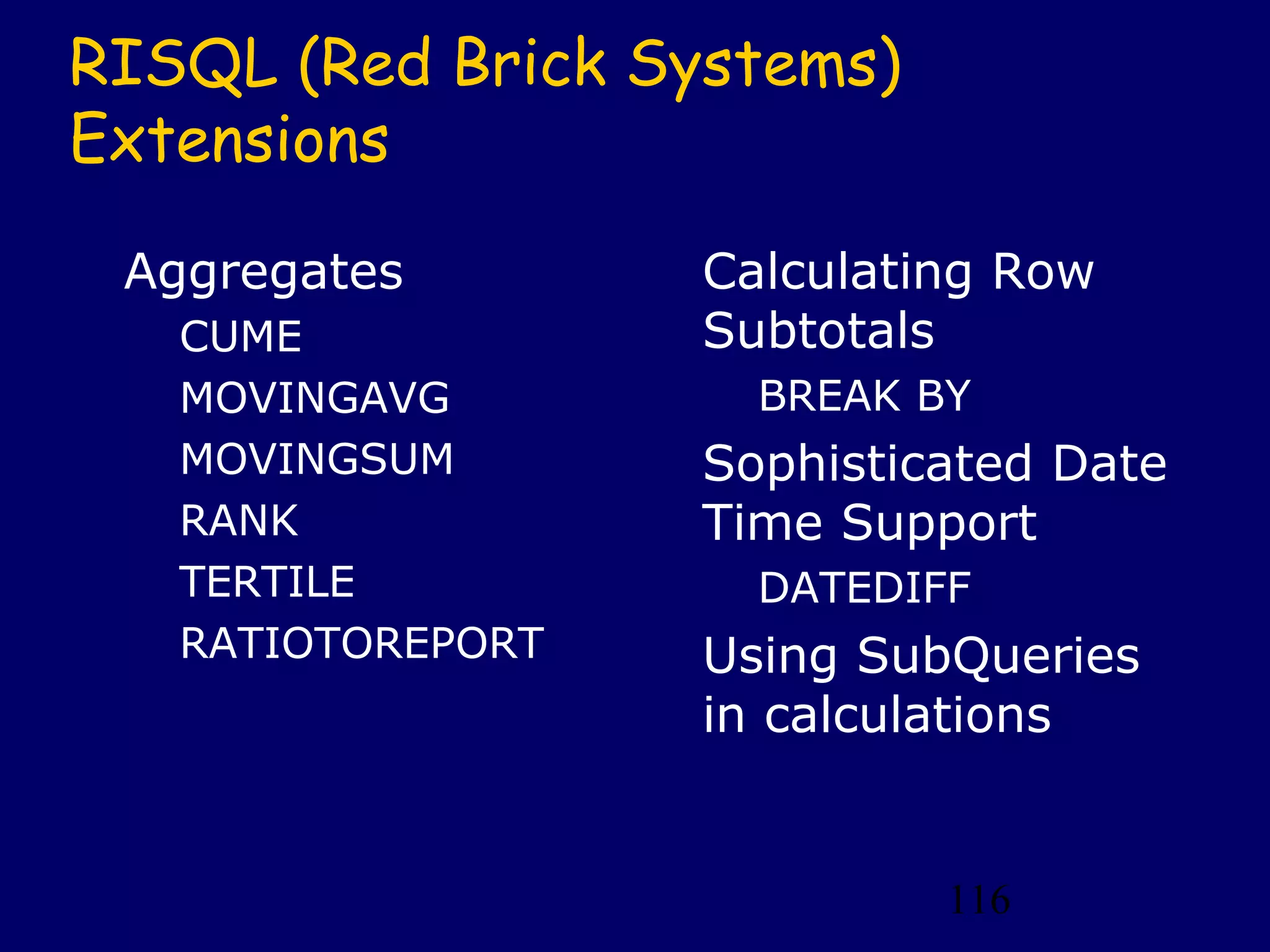 116
RISQL (Red Brick Systems)
Extensions
Aggregates
CUME
MOVINGAVG
MOVINGSUM
RANK
TERTILE
RATIOTOREPORT
Calculating Row
Subtotals
BREAK BY
Sophisticated Date
Time Support
DATEDIFF
Using SubQueries
in calculations
 