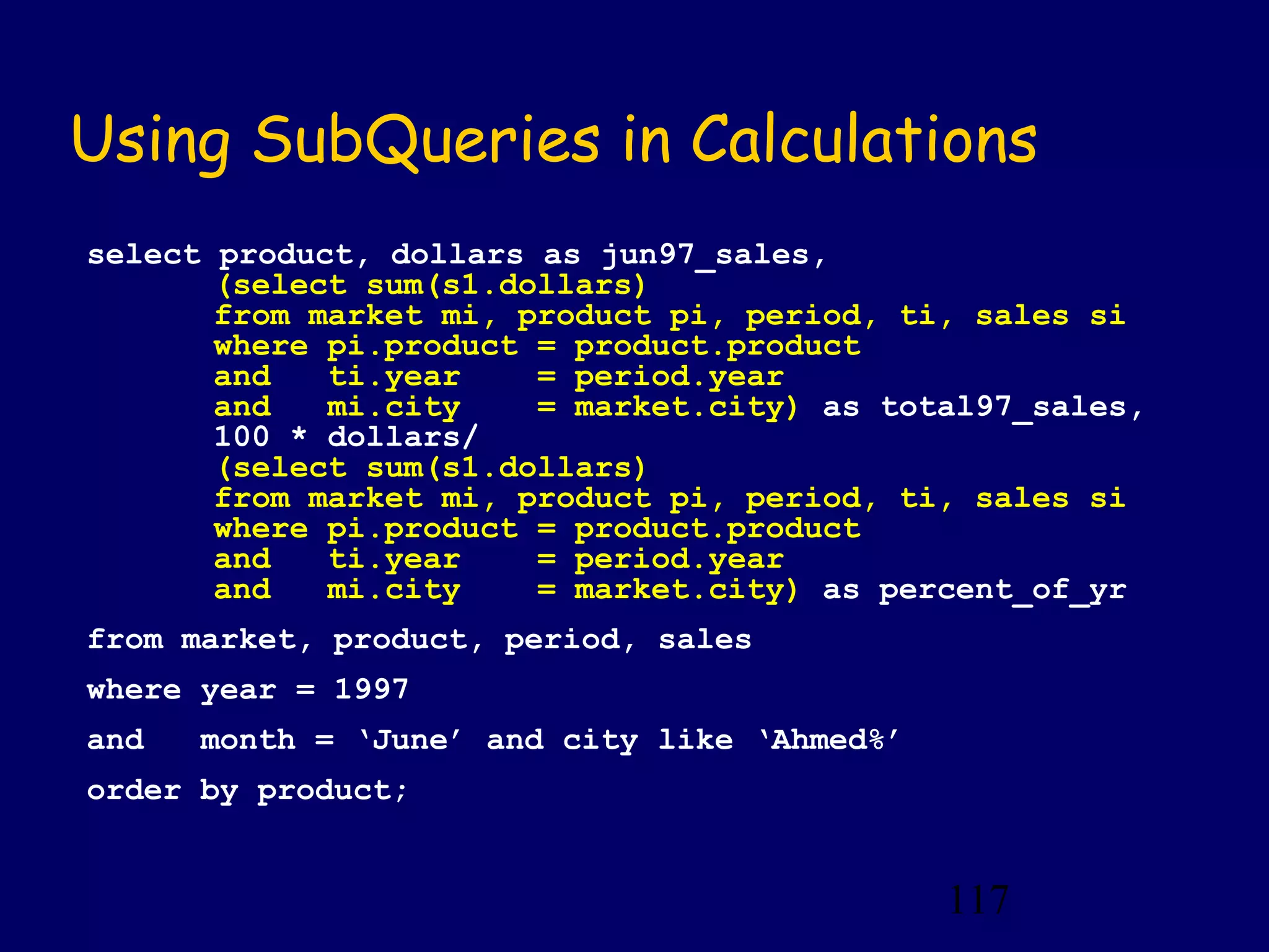 117
Using SubQueries in Calculations
select product, dollars as jun97_sales,
(select sum(s1.dollars)
from market mi, product pi, period, ti, sales si
where pi.product = product.product
and ti.year = period.year
and mi.city = market.city) as total97_sales,
100 * dollars/
(select sum(s1.dollars)
from market mi, product pi, period, ti, sales si
where pi.product = product.product
and ti.year = period.year
and mi.city = market.city) as percent_of_yr
from market, product, period, sales
where year = 1997
and month = ‘June’ and city like ‘Ahmed%’
order by product;
 