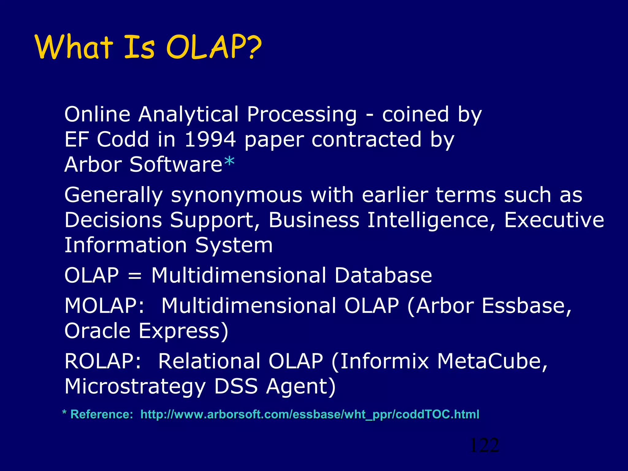122
* Reference: http://www.arborsoft.com/essbase/wht_ppr/coddTOC.html* Reference: http://www.arborsoft.com/essbase/wht_ppr/coddTOC.html
What Is OLAP?
Online Analytical Processing - coined by
EF Codd in 1994 paper contracted by
Arbor Software*
Generally synonymous with earlier terms such as
Decisions Support, Business Intelligence, Executive
Information System
OLAP = Multidimensional Database
MOLAP: Multidimensional OLAP (Arbor Essbase,
Oracle Express)
ROLAP: Relational OLAP (Informix MetaCube,
Microstrategy DSS Agent)
 