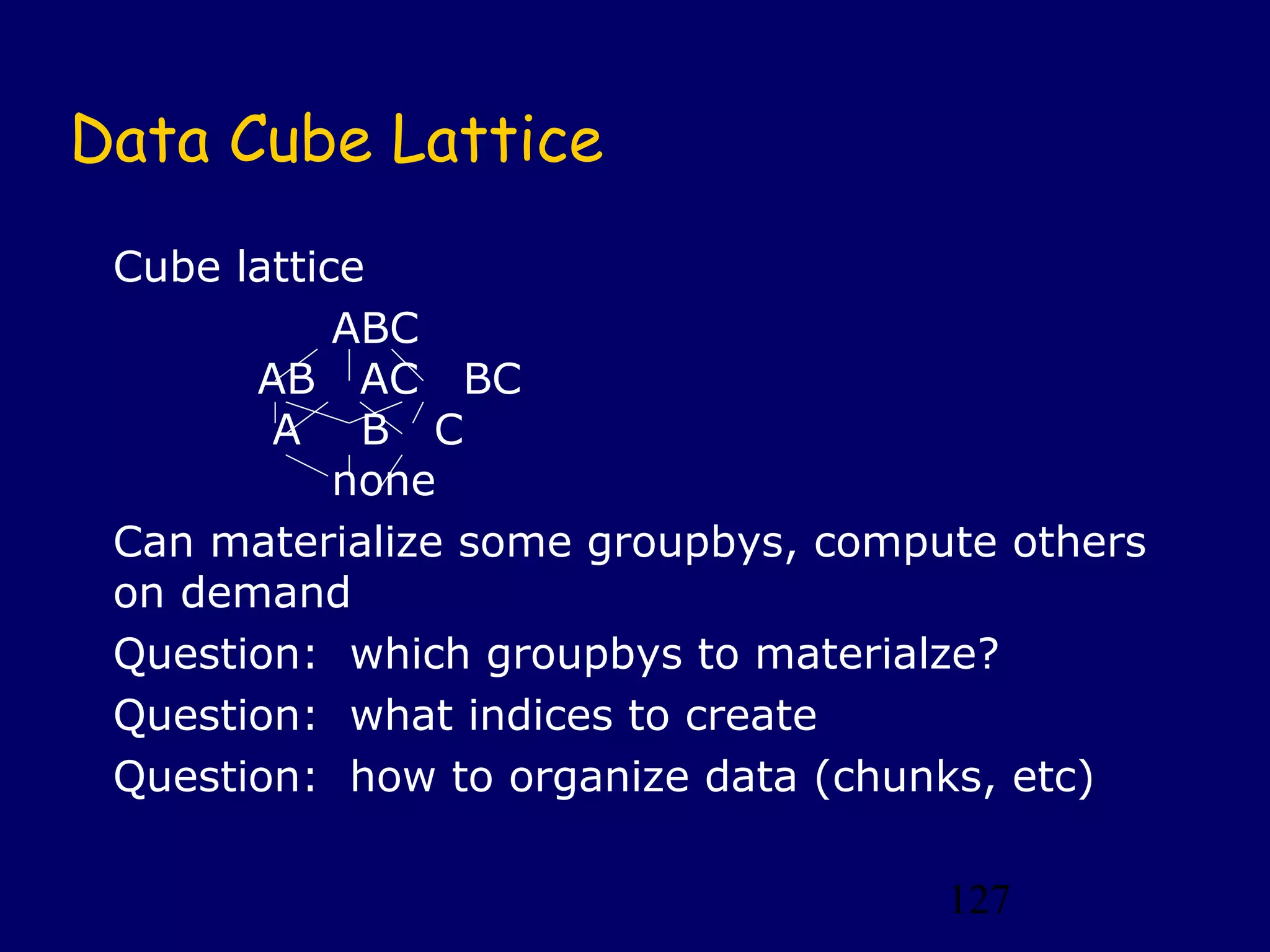 127
Data Cube Lattice
Cube lattice
ABC
AB AC BC
A B C
none
Can materialize some groupbys, compute others
on demand
Question: which groupbys to materialze?
Question: what indices to create
Question: how to organize data (chunks, etc)
 