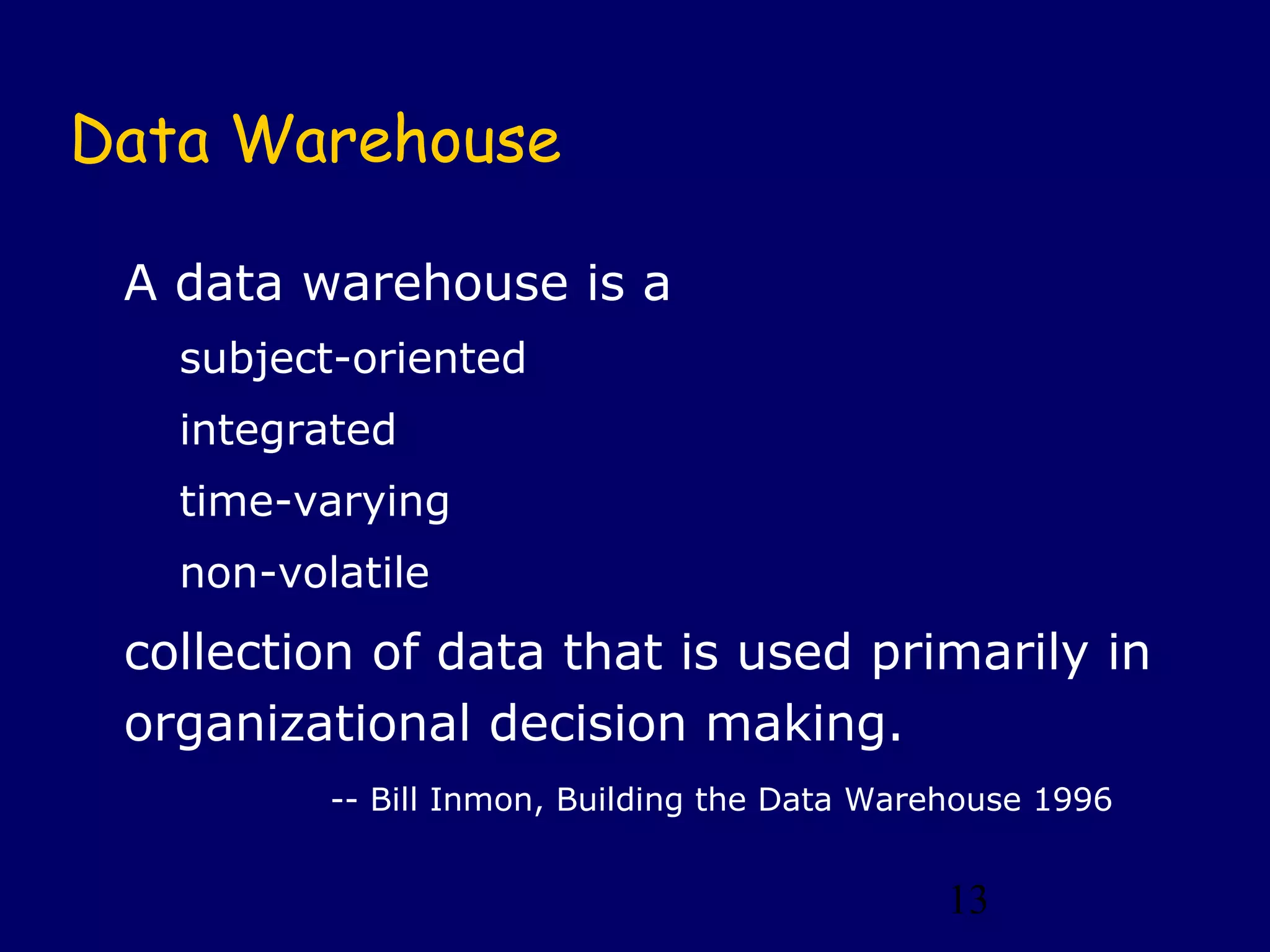 13
Data Warehouse
A data warehouse is a
subject-oriented
integrated
time-varying
non-volatile
collection of data that is used primarily in
organizational decision making.
-- Bill Inmon, Building the Data Warehouse 1996
 
