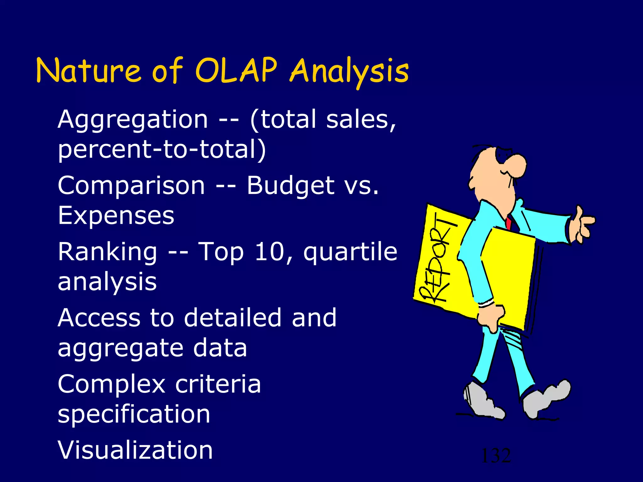 132
Nature of OLAP Analysis
Aggregation -- (total sales,
percent-to-total)
Comparison -- Budget vs.
Expenses
Ranking -- Top 10, quartile
analysis
Access to detailed and
aggregate data
Complex criteria
specification
Visualization
 