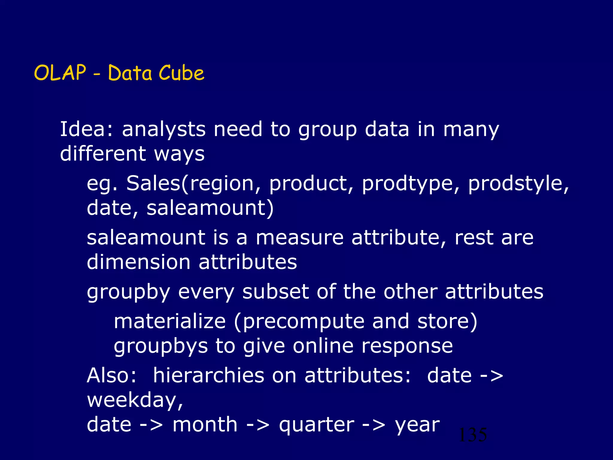 135
OLAP - Data Cube
Idea: analysts need to group data in many
different ways
eg. Sales(region, product, prodtype, prodstyle,
date, saleamount)
saleamount is a measure attribute, rest are
dimension attributes
groupby every subset of the other attributes
materialize (precompute and store)
groupbys to give online response
Also: hierarchies on attributes: date ->
weekday,
date -> month -> quarter -> year
 