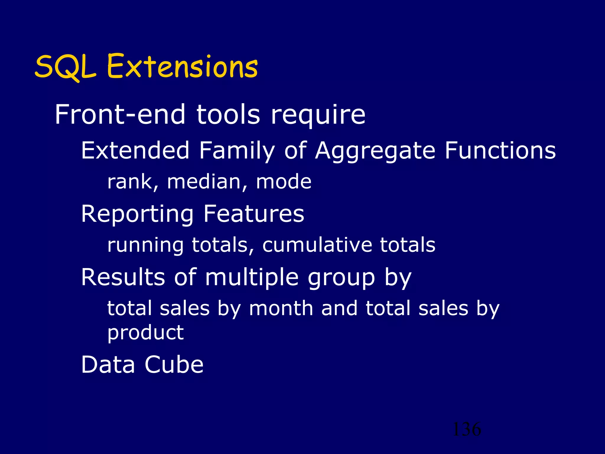136
SQL Extensions
Front-end tools require
Extended Family of Aggregate Functions
rank, median, mode
Reporting Features
running totals, cumulative totals
Results of multiple group by
total sales by month and total sales by
product
Data Cube
 
