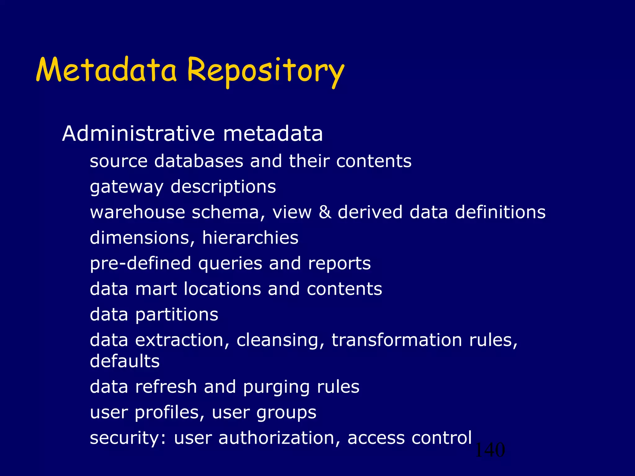 140
Metadata Repository
Administrative metadata
source databases and their contents
gateway descriptions
warehouse schema, view & derived data definitions
dimensions, hierarchies
pre-defined queries and reports
data mart locations and contents
data partitions
data extraction, cleansing, transformation rules,
defaults
data refresh and purging rules
user profiles, user groups
security: user authorization, access control
 