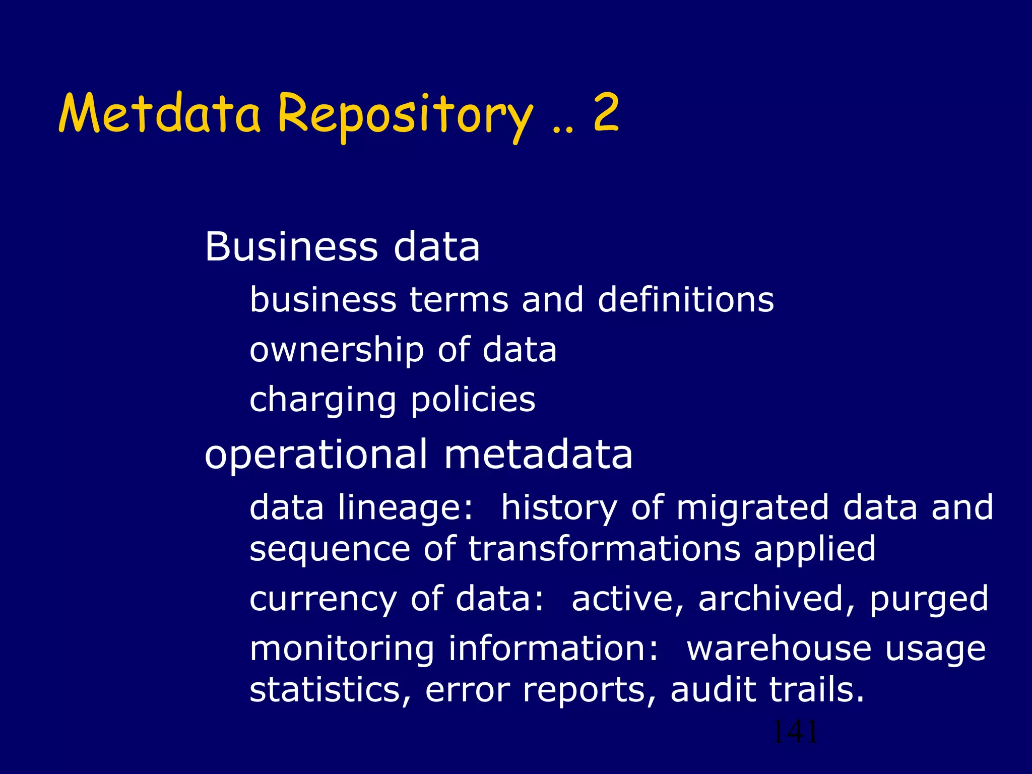 141
Metdata Repository .. 2
Business data
business terms and definitions
ownership of data
charging policies
operational metadata
data lineage: history of migrated data and
sequence of transformations applied
currency of data: active, archived, purged
monitoring information: warehouse usage
statistics, error reports, audit trails.
 