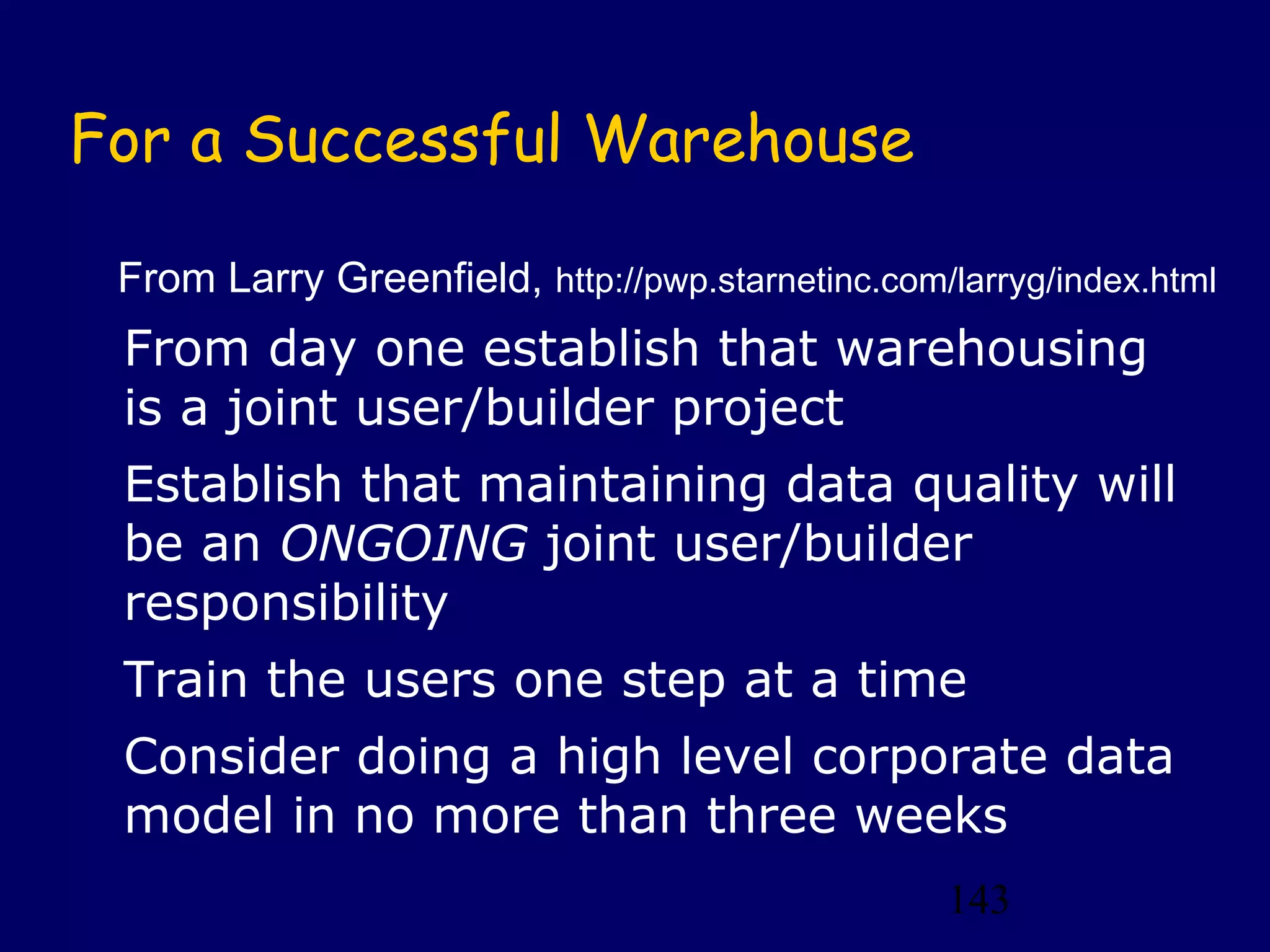 143
For a Successful Warehouse
From day one establish that warehousing
is a joint user/builder project
Establish that maintaining data quality will
be an ONGOING joint user/builder
responsibility
Train the users one step at a time
Consider doing a high level corporate data
model in no more than three weeks
From Larry Greenfield, http://pwp.starnetinc.com/larryg/index.html
 