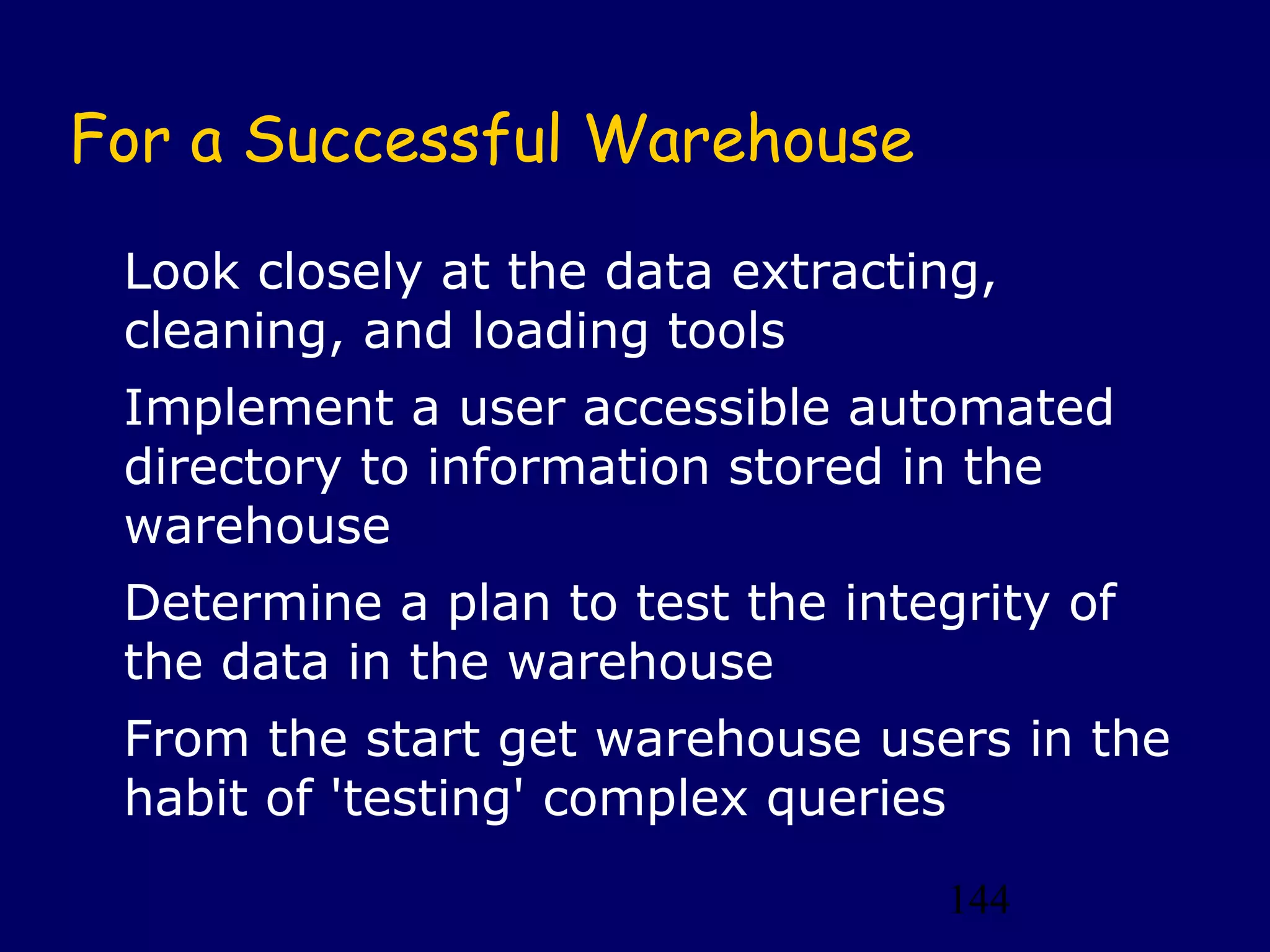 144
For a Successful Warehouse
Look closely at the data extracting,
cleaning, and loading tools
Implement a user accessible automated
directory to information stored in the
warehouse
Determine a plan to test the integrity of
the data in the warehouse
From the start get warehouse users in the
habit of 'testing' complex queries
 