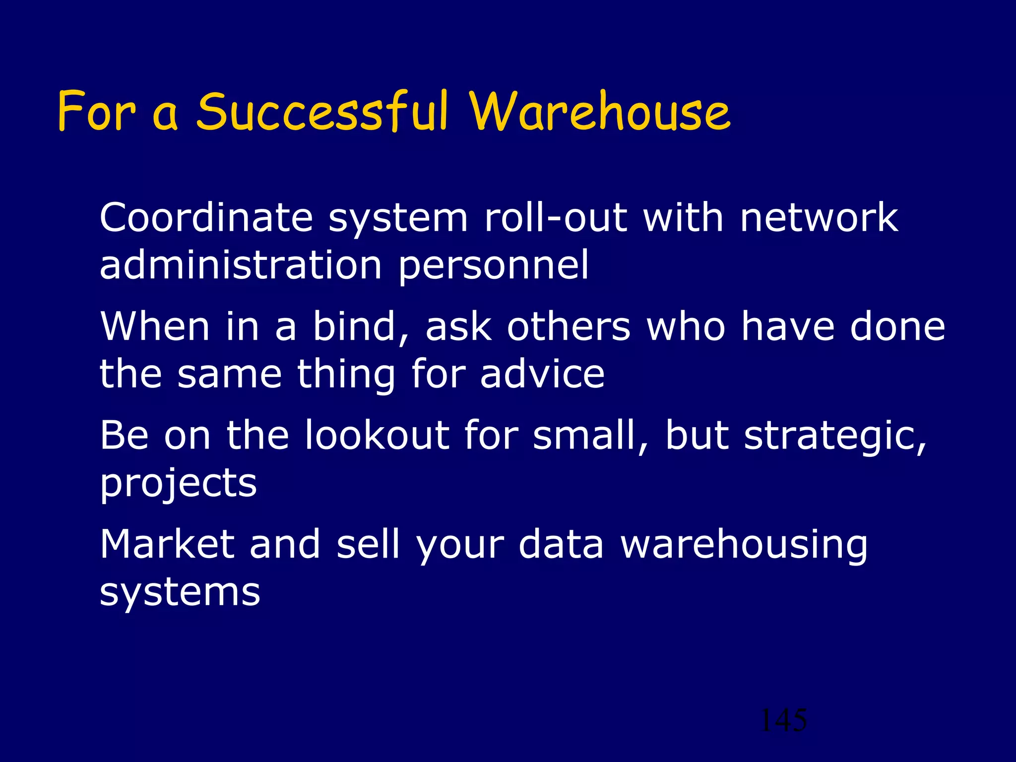 145
For a Successful Warehouse
Coordinate system roll-out with network
administration personnel
When in a bind, ask others who have done
the same thing for advice
Be on the lookout for small, but strategic,
projects
Market and sell your data warehousing
systems
 