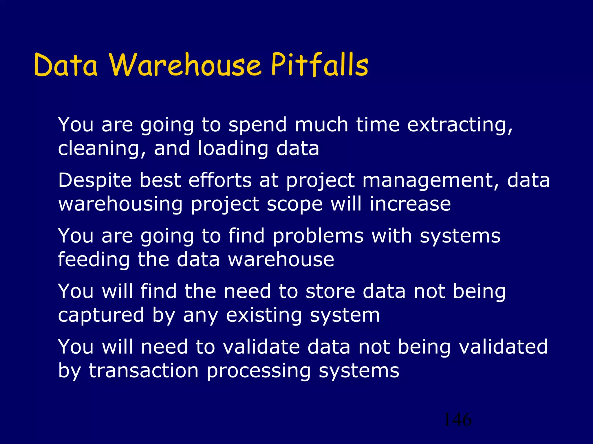 146
Data Warehouse Pitfalls
You are going to spend much time extracting,
cleaning, and loading data
Despite best efforts at project management, data
warehousing project scope will increase
You are going to find problems with systems
feeding the data warehouse
You will find the need to store data not being
captured by any existing system
You will need to validate data not being validated
by transaction processing systems
 
