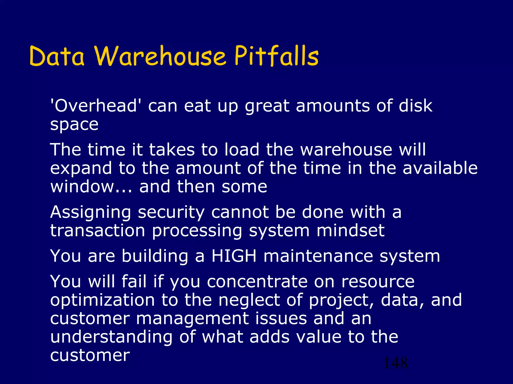148
Data Warehouse Pitfalls
'Overhead' can eat up great amounts of disk
space
The time it takes to load the warehouse will
expand to the amount of the time in the available
window... and then some
Assigning security cannot be done with a
transaction processing system mindset
You are building a HIGH maintenance system
You will fail if you concentrate on resource
optimization to the neglect of project, data, and
customer management issues and an
understanding of what adds value to the
customer
 