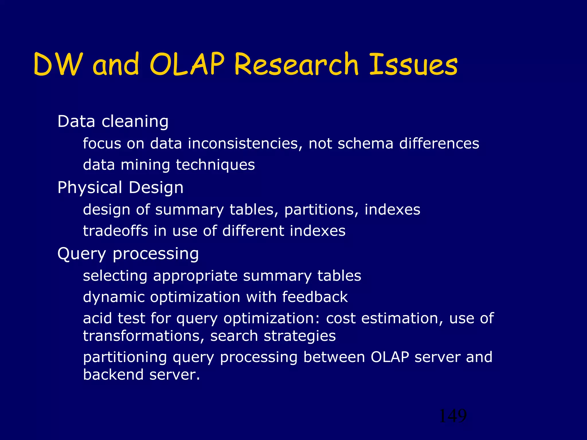 149
DW and OLAP Research Issues
Data cleaning
focus on data inconsistencies, not schema differences
data mining techniques
Physical Design
design of summary tables, partitions, indexes
tradeoffs in use of different indexes
Query processing
selecting appropriate summary tables
dynamic optimization with feedback
acid test for query optimization: cost estimation, use of
transformations, search strategies
partitioning query processing between OLAP server and
backend server.
 