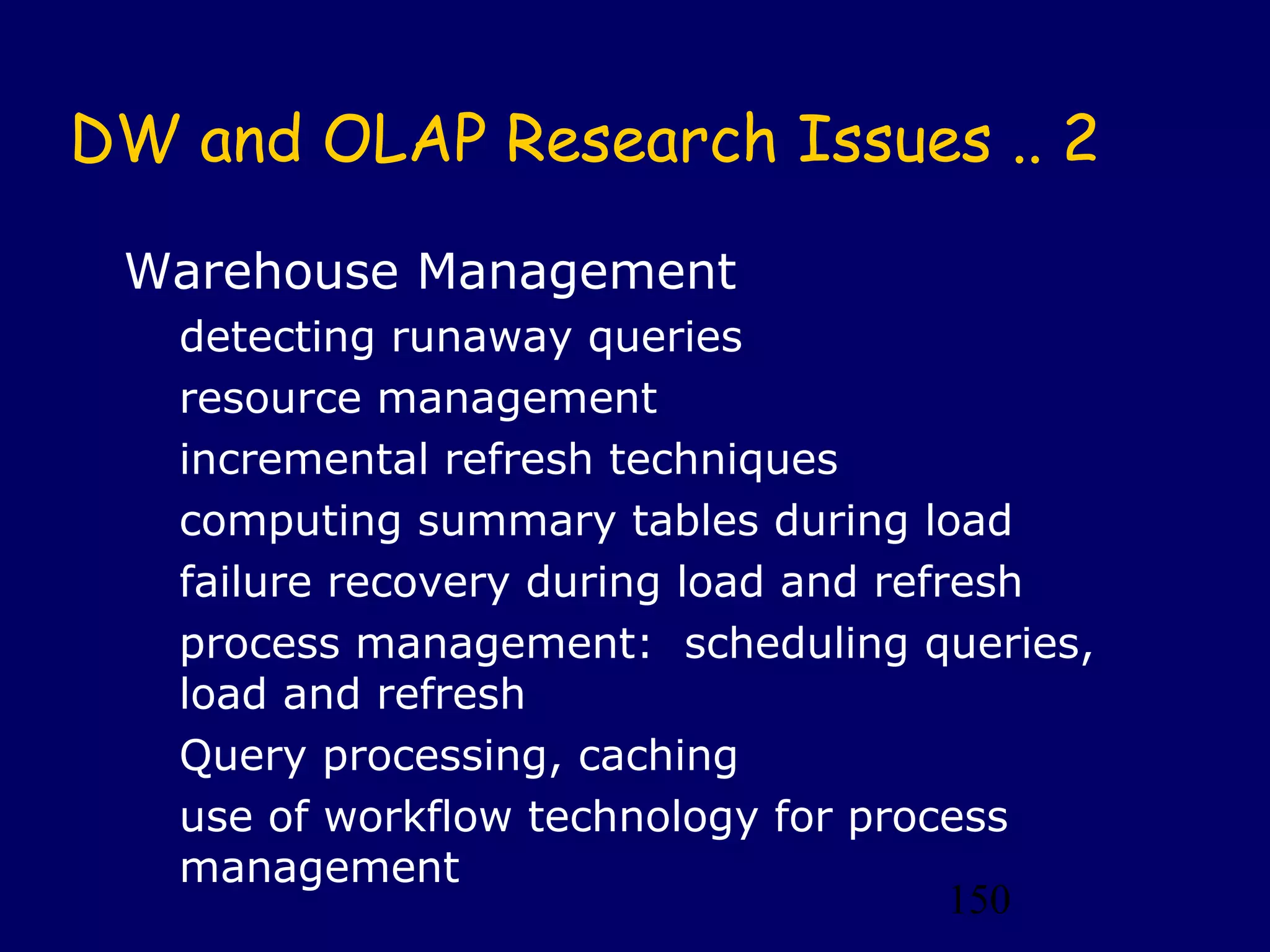 150
DW and OLAP Research Issues .. 2
Warehouse Management
detecting runaway queries
resource management
incremental refresh techniques
computing summary tables during load
failure recovery during load and refresh
process management: scheduling queries,
load and refresh
Query processing, caching
use of workflow technology for process
management
 