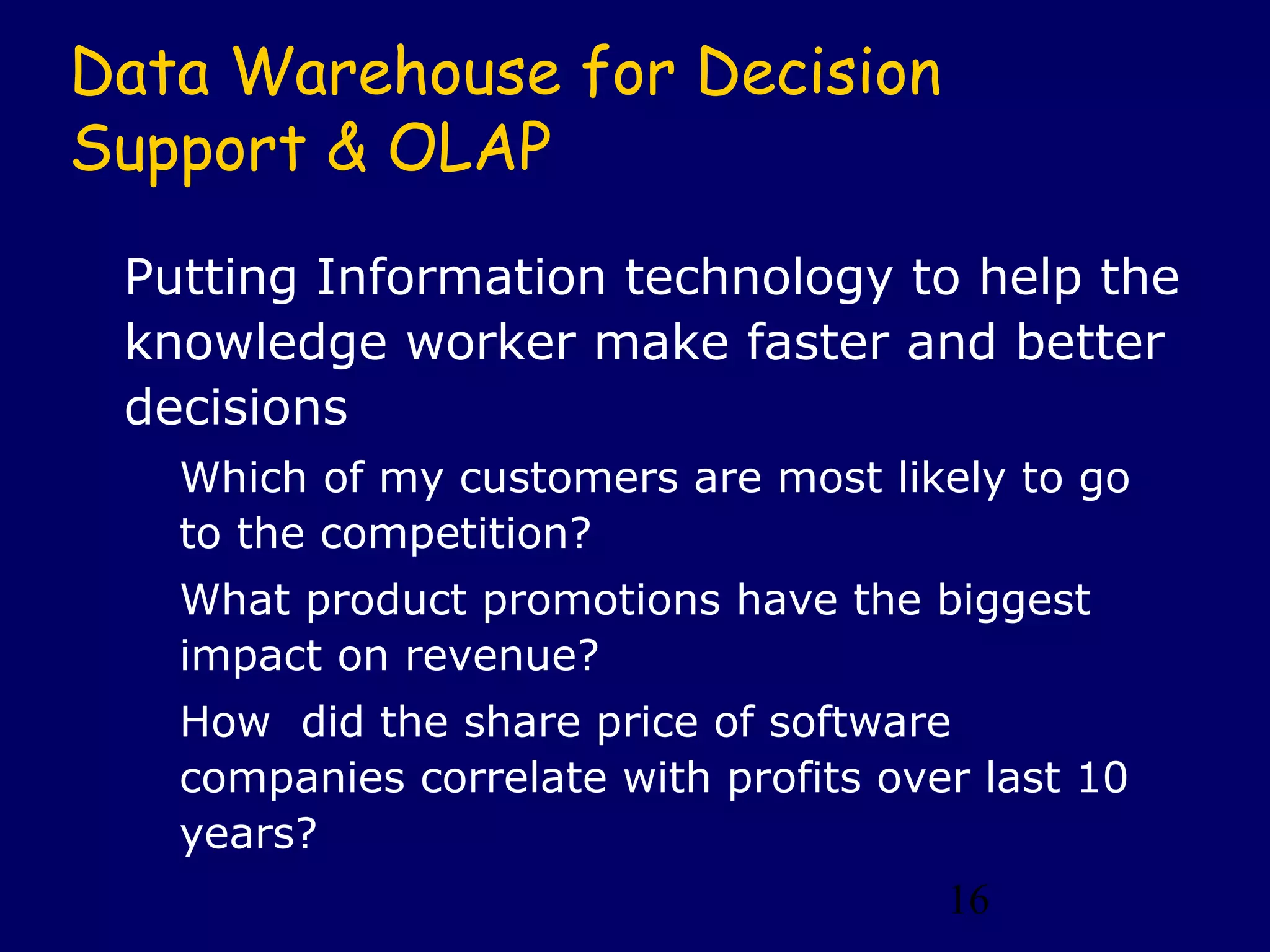 16
Data Warehouse for Decision
Support & OLAP
Putting Information technology to help the
knowledge worker make faster and better
decisions
Which of my customers are most likely to go
to the competition?
What product promotions have the biggest
impact on revenue?
How did the share price of software
companies correlate with profits over last 10
years?
 