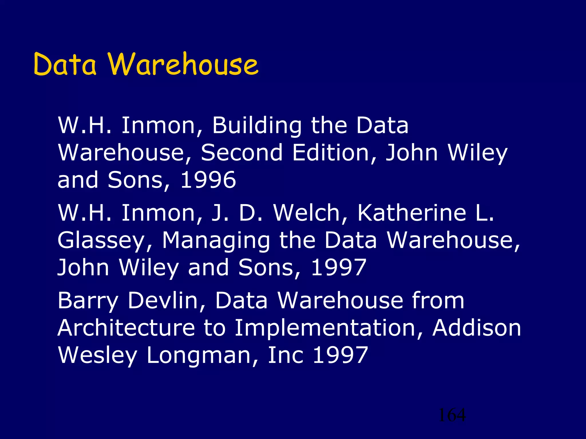 164
Data Warehouse
W.H. Inmon, Building the Data
Warehouse, Second Edition, John Wiley
and Sons, 1996
W.H. Inmon, J. D. Welch, Katherine L.
Glassey, Managing the Data Warehouse,
John Wiley and Sons, 1997
Barry Devlin, Data Warehouse from
Architecture to Implementation, Addison
Wesley Longman, Inc 1997
 