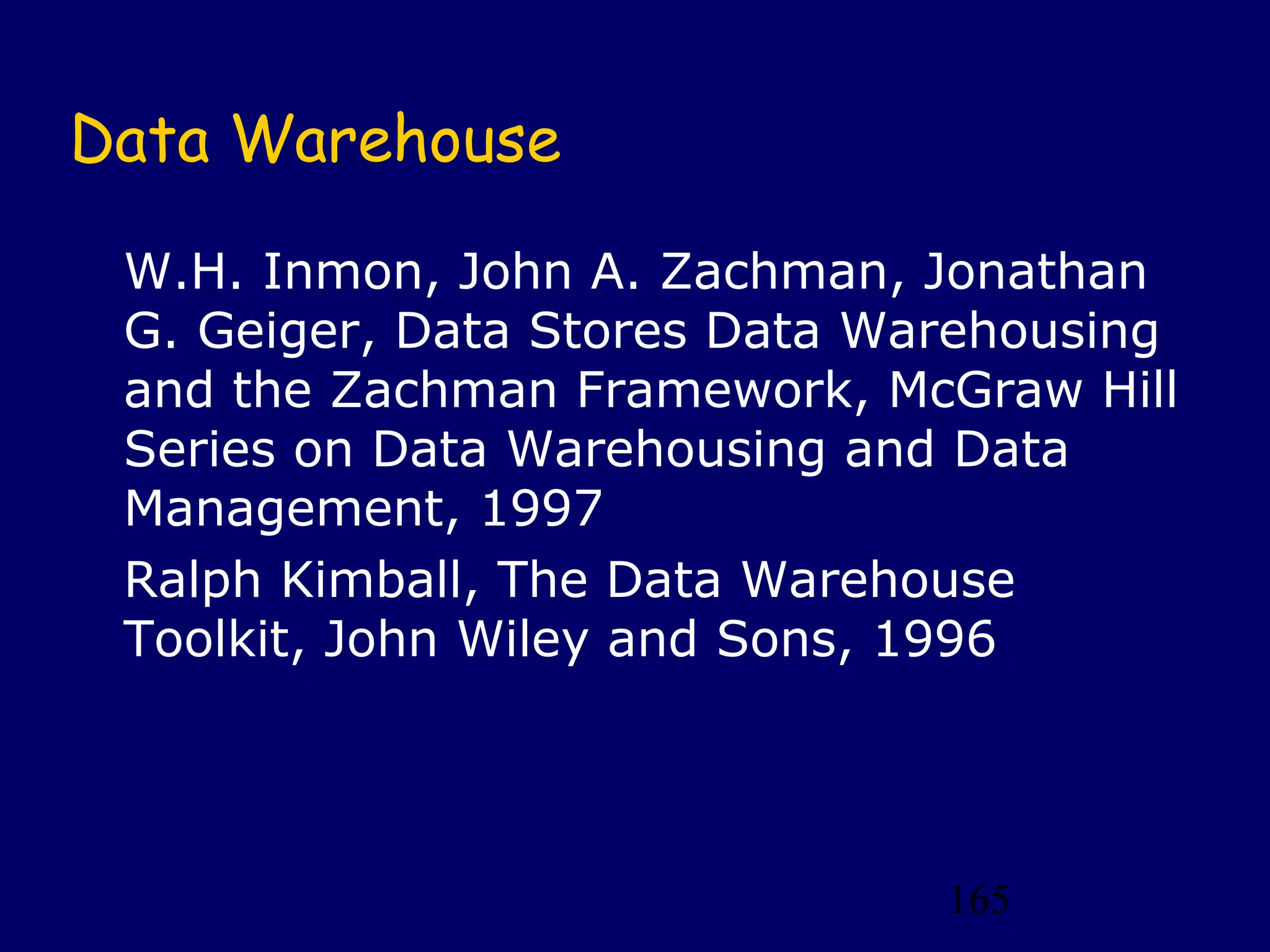 165
Data Warehouse
W.H. Inmon, John A. Zachman, Jonathan
G. Geiger, Data Stores Data Warehousing
and the Zachman Framework, McGraw Hill
Series on Data Warehousing and Data
Management, 1997
Ralph Kimball, The Data Warehouse
Toolkit, John Wiley and Sons, 1996
 