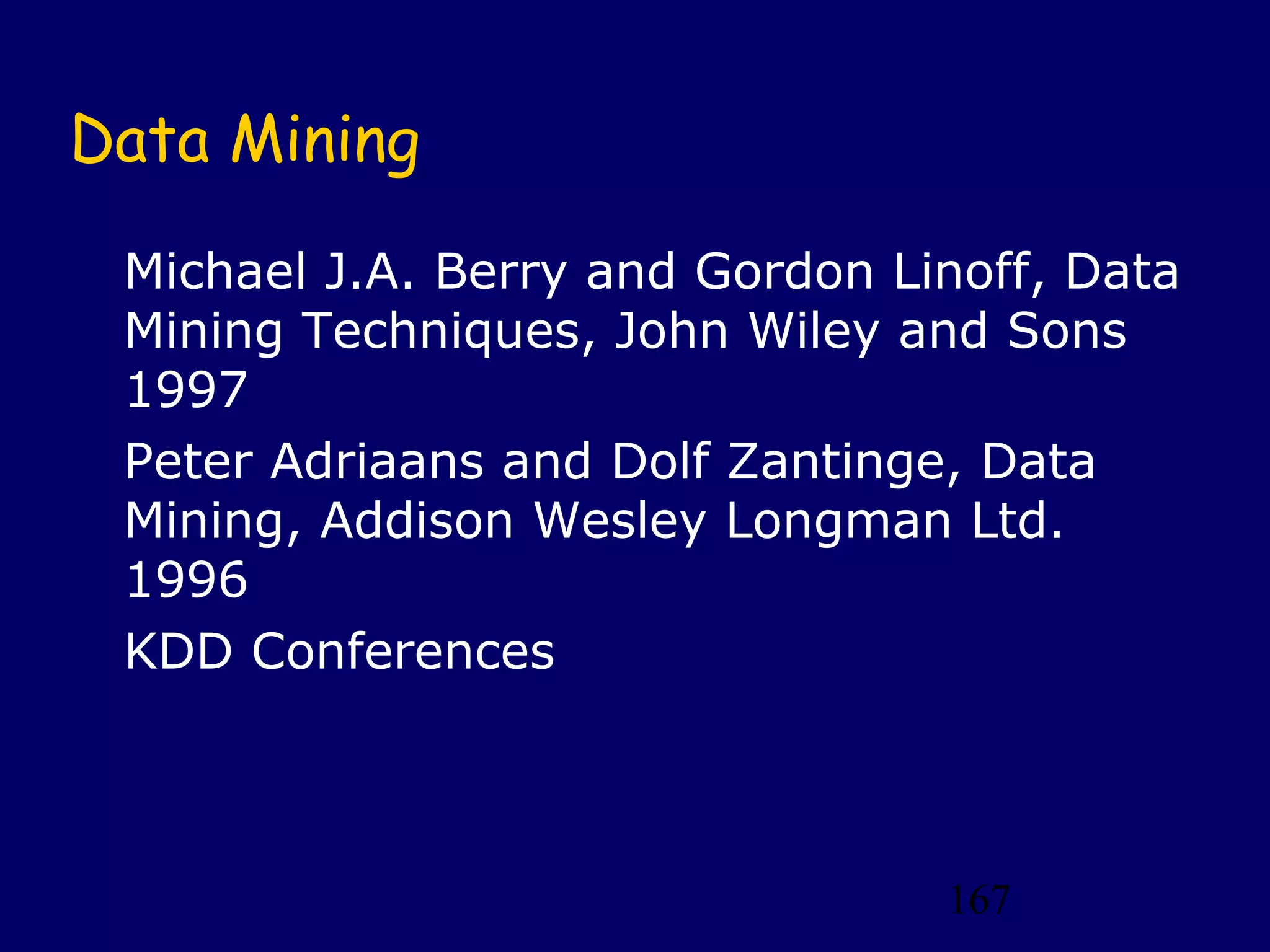 167
Data Mining
Michael J.A. Berry and Gordon Linoff, Data
Mining Techniques, John Wiley and Sons
1997
Peter Adriaans and Dolf Zantinge, Data
Mining, Addison Wesley Longman Ltd.
1996
KDD Conferences
 