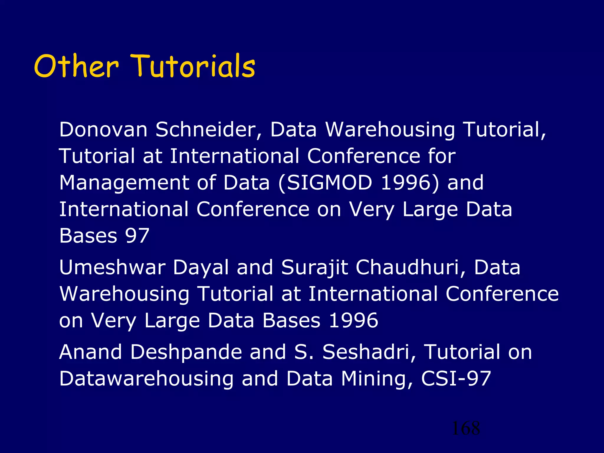 168
Other Tutorials
Donovan Schneider, Data Warehousing Tutorial,
Tutorial at International Conference for
Management of Data (SIGMOD 1996) and
International Conference on Very Large Data
Bases 97
Umeshwar Dayal and Surajit Chaudhuri, Data
Warehousing Tutorial at International Conference
on Very Large Data Bases 1996
Anand Deshpande and S. Seshadri, Tutorial on
Datawarehousing and Data Mining, CSI-97
 