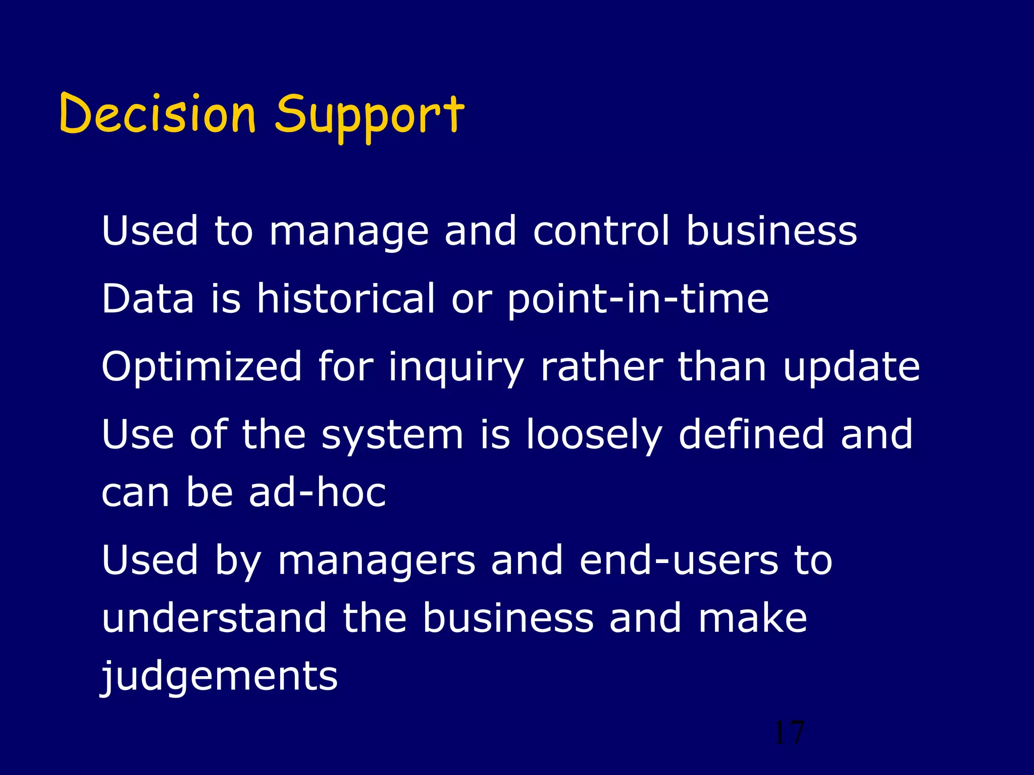 17
Decision Support
Used to manage and control business
Data is historical or point-in-time
Optimized for inquiry rather than update
Use of the system is loosely defined and
can be ad-hoc
Used by managers and end-users to
understand the business and make
judgements
 