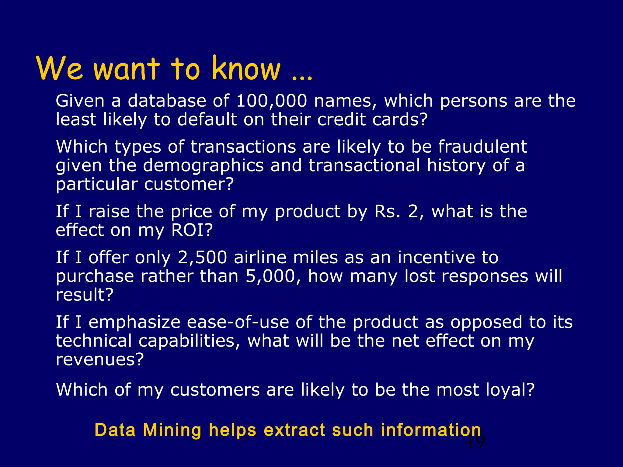 19
We want to know ...
Given a database of 100,000 names, which persons are the
least likely to default on their credit cards?
Which types of transactions are likely to be fraudulent
given the demographics and transactional history of a
particular customer?
If I raise the price of my product by Rs. 2, what is the
effect on my ROI?
If I offer only 2,500 airline miles as an incentive to
purchase rather than 5,000, how many lost responses will
result?
If I emphasize ease-of-use of the product as opposed to its
technical capabilities, what will be the net effect on my
revenues?
Which of my customers are likely to be the most loyal?
Data Mining helps extract such information
 