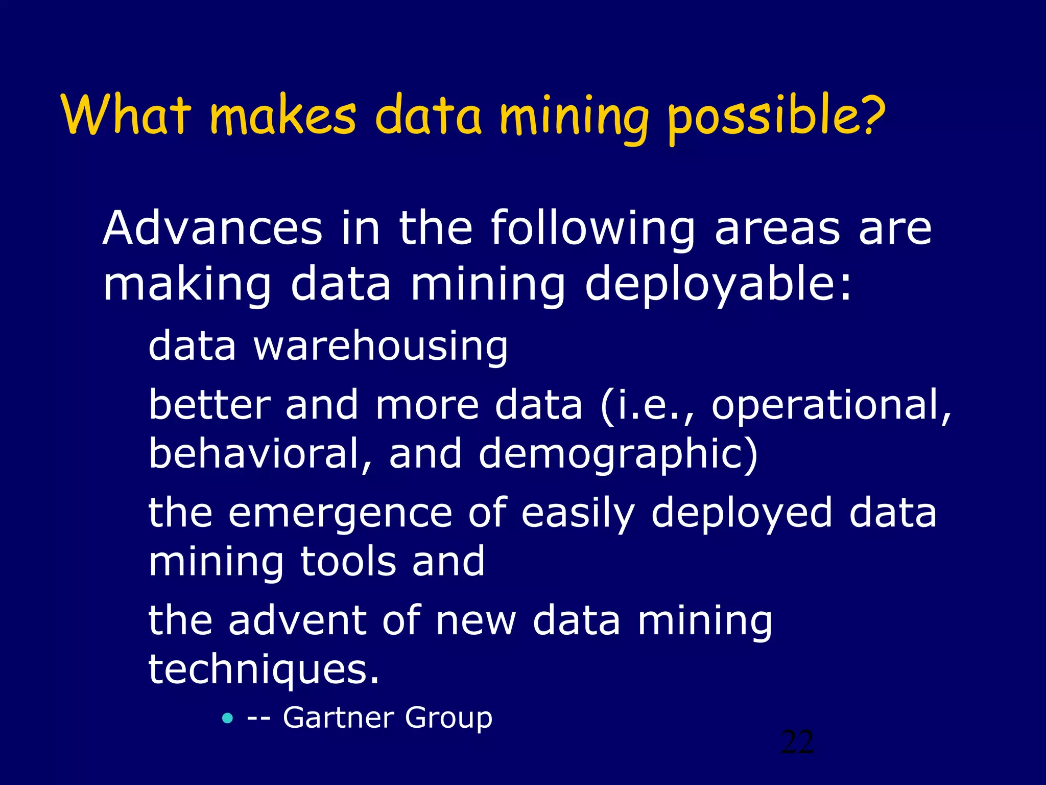 22
What makes data mining possible?
Advances in the following areas are
making data mining deployable:
data warehousing
better and more data (i.e., operational,
behavioral, and demographic)
the emergence of easily deployed data
mining tools and
the advent of new data mining
techniques.
• -- Gartner Group
 
