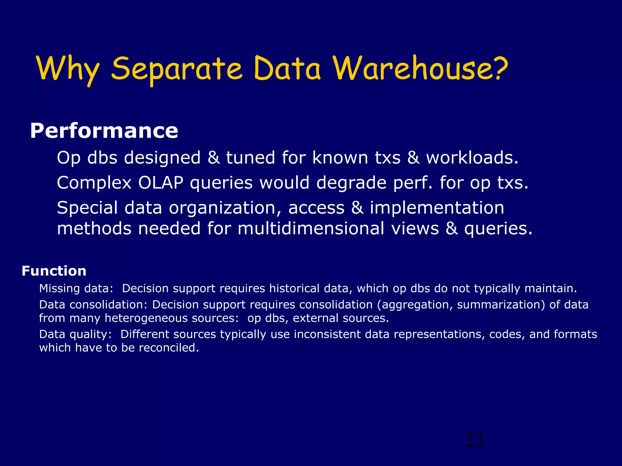 23
Why Separate Data Warehouse?
Performance
Op dbs designed & tuned for known txs & workloads.
Complex OLAP queries would degrade perf. for op txs.
Special data organization, access & implementation
methods needed for multidimensional views & queries.
Function
Missing data: Decision support requires historical data, which op dbs do not typically maintain.
Data consolidation: Decision support requires consolidation (aggregation, summarization) of data
from many heterogeneous sources: op dbs, external sources.
Data quality: Different sources typically use inconsistent data representations, codes, and formats
which have to be reconciled.
 