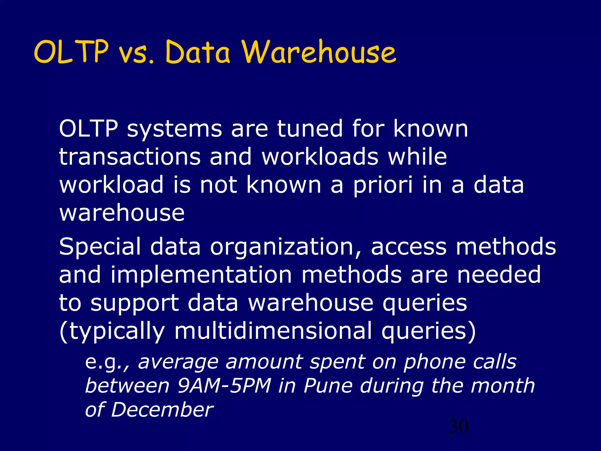 30
OLTP vs. Data Warehouse
OLTP systems are tuned for known
transactions and workloads while
workload is not known a priori in a data
warehouse
Special data organization, access methods
and implementation methods are needed
to support data warehouse queries
(typically multidimensional queries)
e.g., average amount spent on phone calls
between 9AM-5PM in Pune during the month
of December
 
