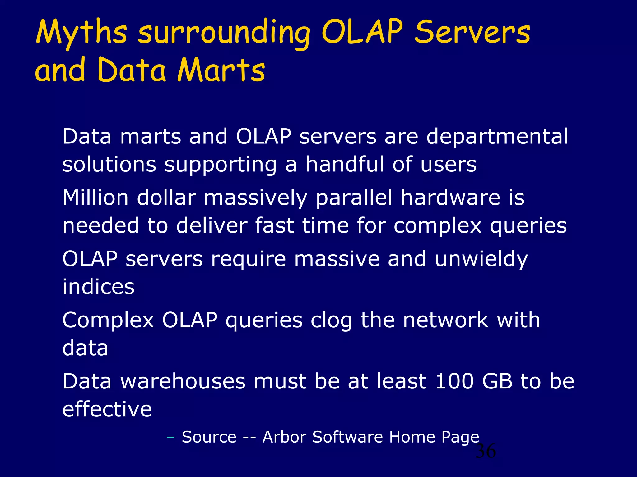 36
Myths surrounding OLAP Servers
and Data Marts
Data marts and OLAP servers are departmental
solutions supporting a handful of users
Million dollar massively parallel hardware is
needed to deliver fast time for complex queries
OLAP servers require massive and unwieldy
indices
Complex OLAP queries clog the network with
data
Data warehouses must be at least 100 GB to be
effective
– Source -- Arbor Software Home Page
 