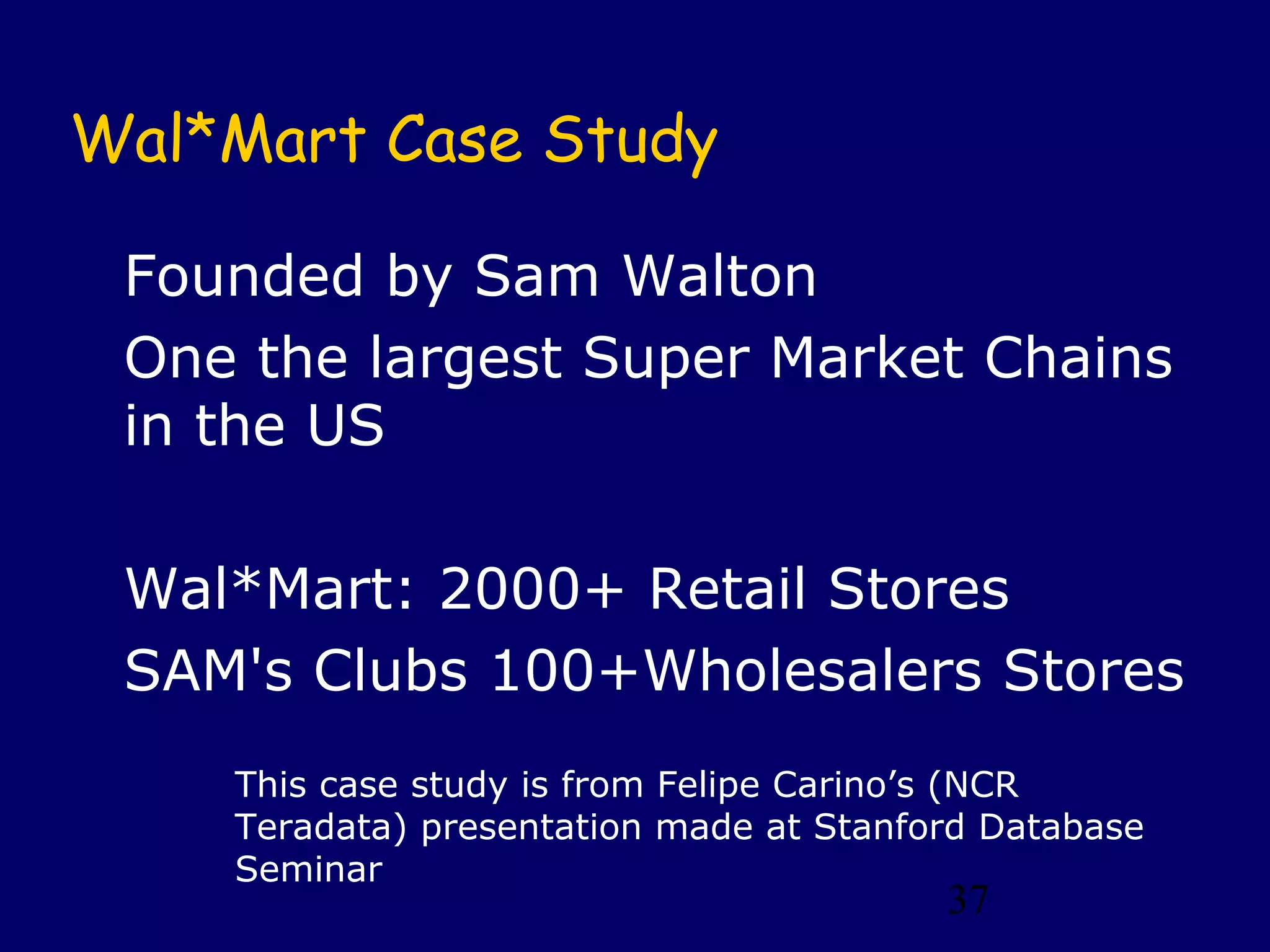 37
Wal*Mart Case Study
Founded by Sam Walton
One the largest Super Market Chains
in the US
Wal*Mart: 2000+ Retail Stores
SAM's Clubs 100+Wholesalers Stores
This case study is from Felipe Carino’s (NCR
Teradata) presentation made at Stanford Database
Seminar
 