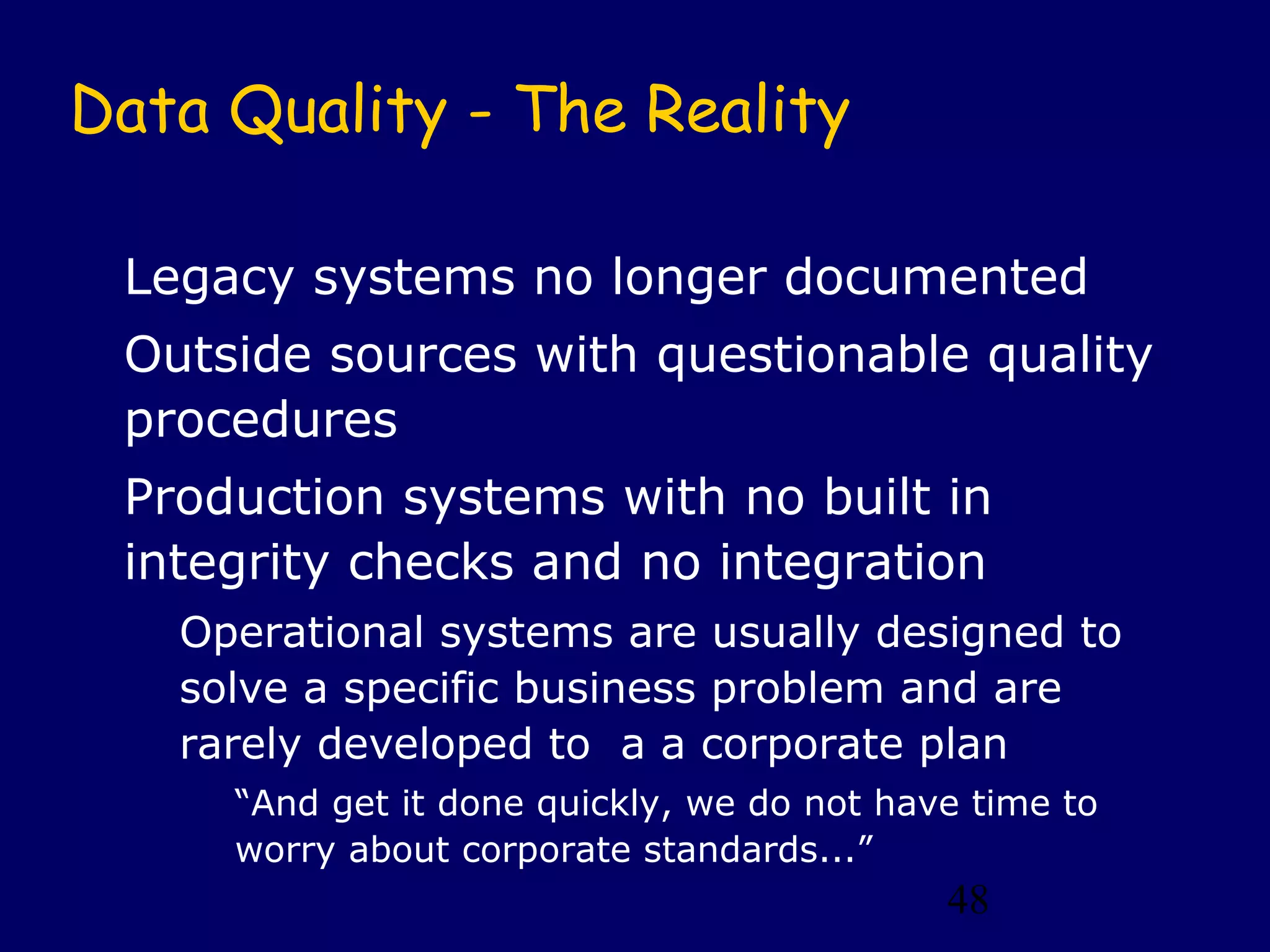 48
Data Quality - The Reality
Legacy systems no longer documented
Outside sources with questionable quality
procedures
Production systems with no built in
integrity checks and no integration
Operational systems are usually designed to
solve a specific business problem and are
rarely developed to a a corporate plan
“And get it done quickly, we do not have time to
worry about corporate standards...”
 