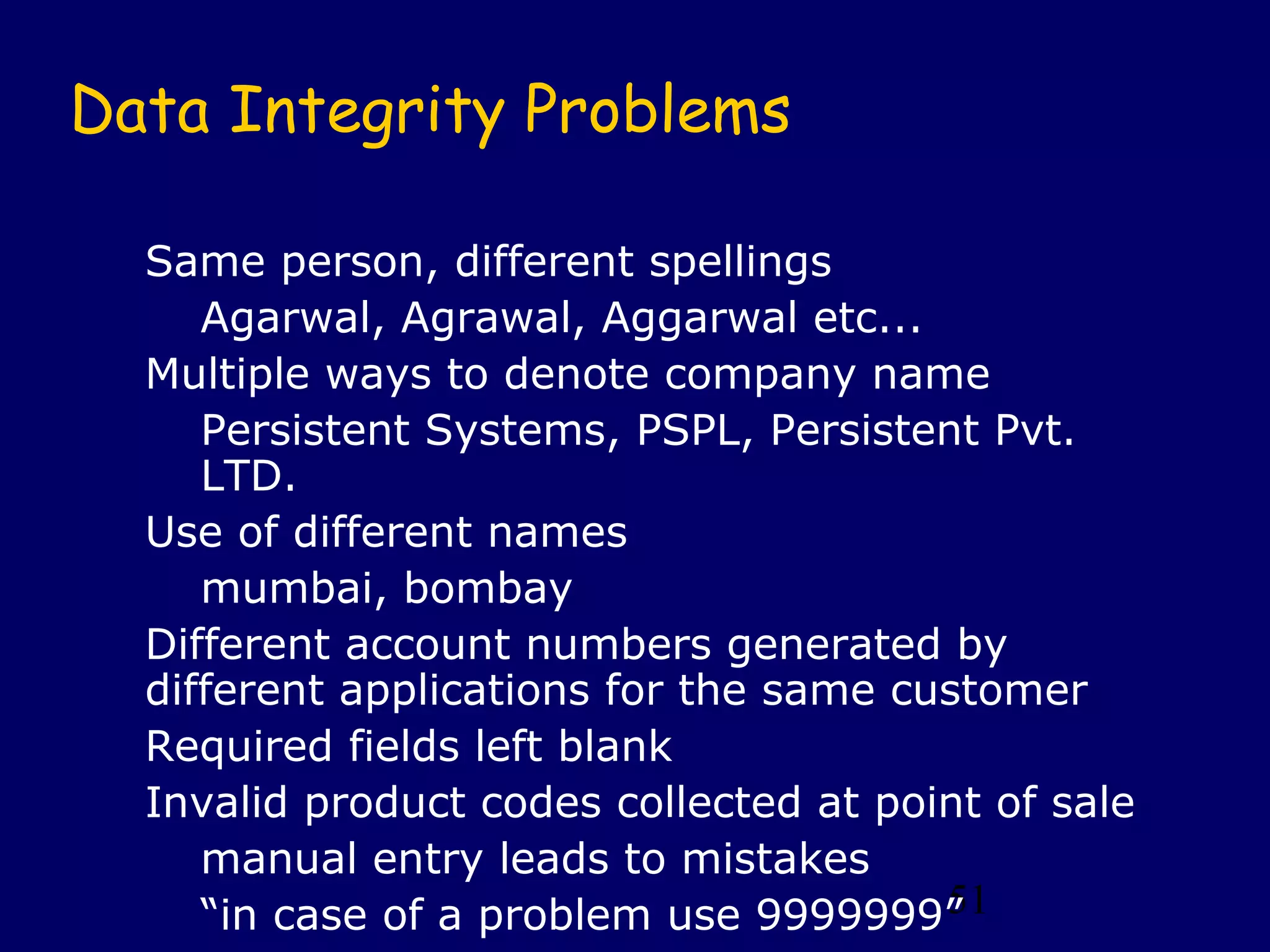 51
Data Integrity Problems
Same person, different spellings
Agarwal, Agrawal, Aggarwal etc...
Multiple ways to denote company name
Persistent Systems, PSPL, Persistent Pvt.
LTD.
Use of different names
mumbai, bombay
Different account numbers generated by
different applications for the same customer
Required fields left blank
Invalid product codes collected at point of sale
manual entry leads to mistakes
“in case of a problem use 9999999”
 