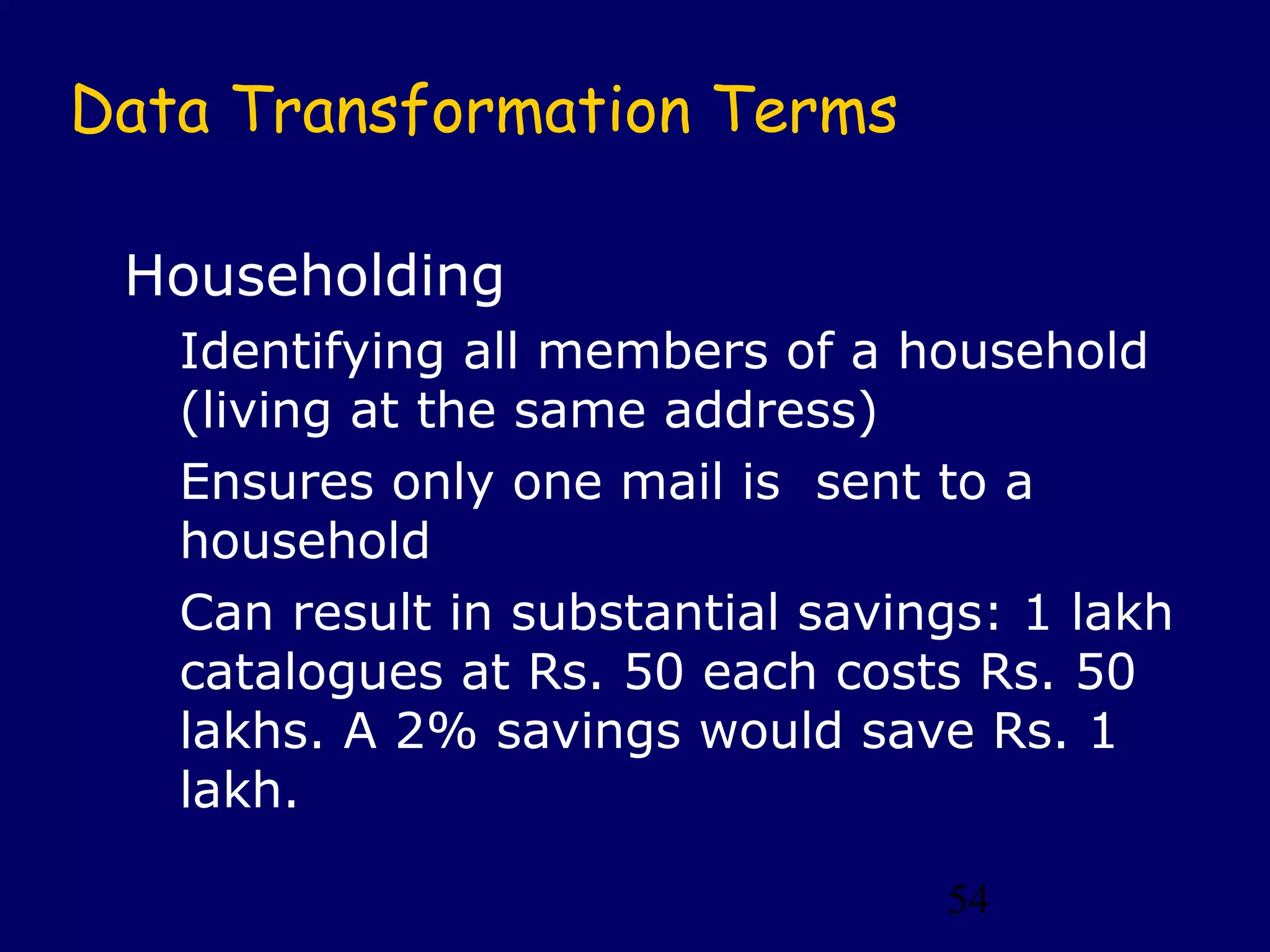 54
Data Transformation Terms
Householding
Identifying all members of a household
(living at the same address)
Ensures only one mail is sent to a
household
Can result in substantial savings: 1 lakh
catalogues at Rs. 50 each costs Rs. 50
lakhs. A 2% savings would save Rs. 1
lakh.
 