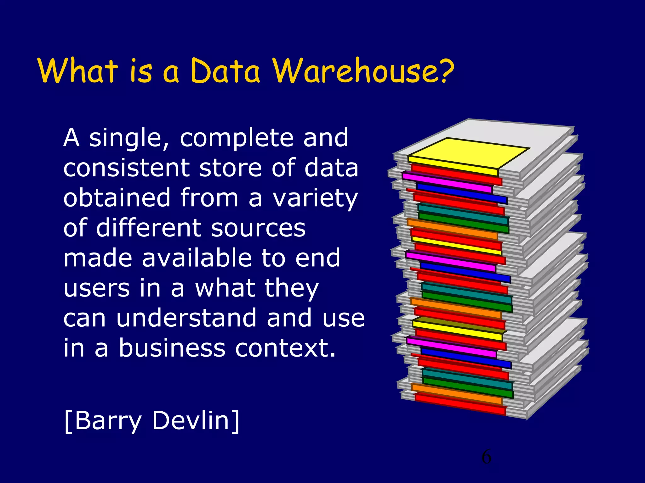 6
What is a Data Warehouse?
A single, complete and
consistent store of data
obtained from a variety
of different sources
made available to end
users in a what they
can understand and use
in a business context.
[Barry Devlin]
 