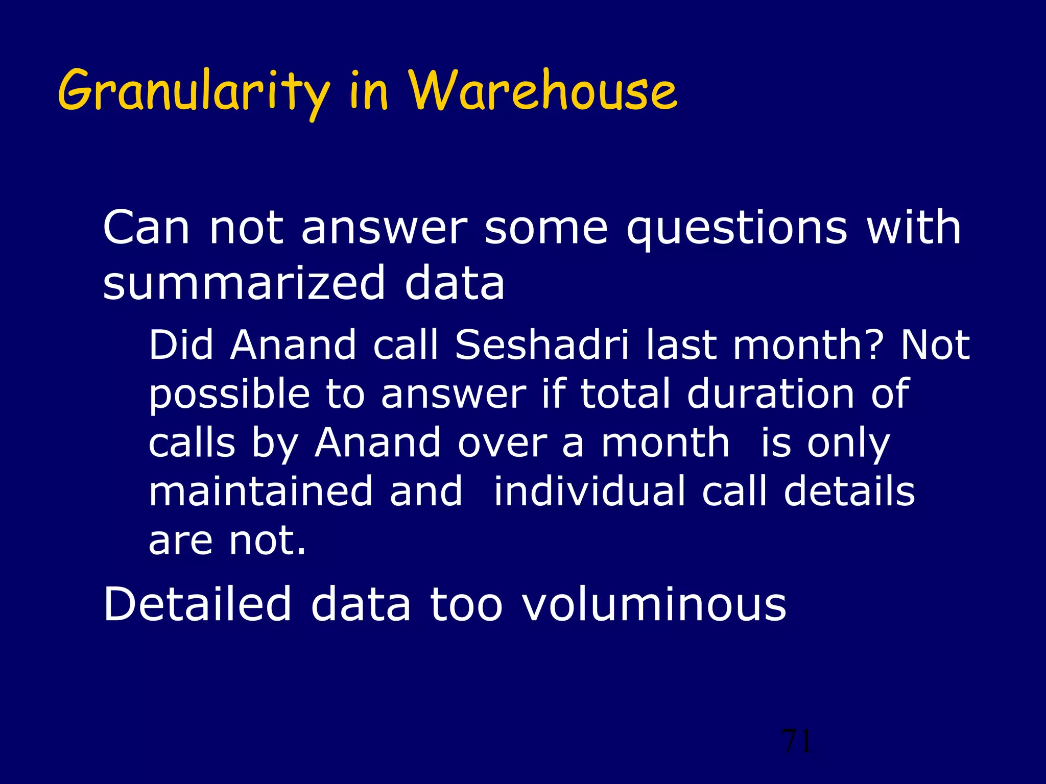 71
Granularity in Warehouse
Can not answer some questions with
summarized data
Did Anand call Seshadri last month? Not
possible to answer if total duration of
calls by Anand over a month is only
maintained and individual call details
are not.
Detailed data too voluminous
 