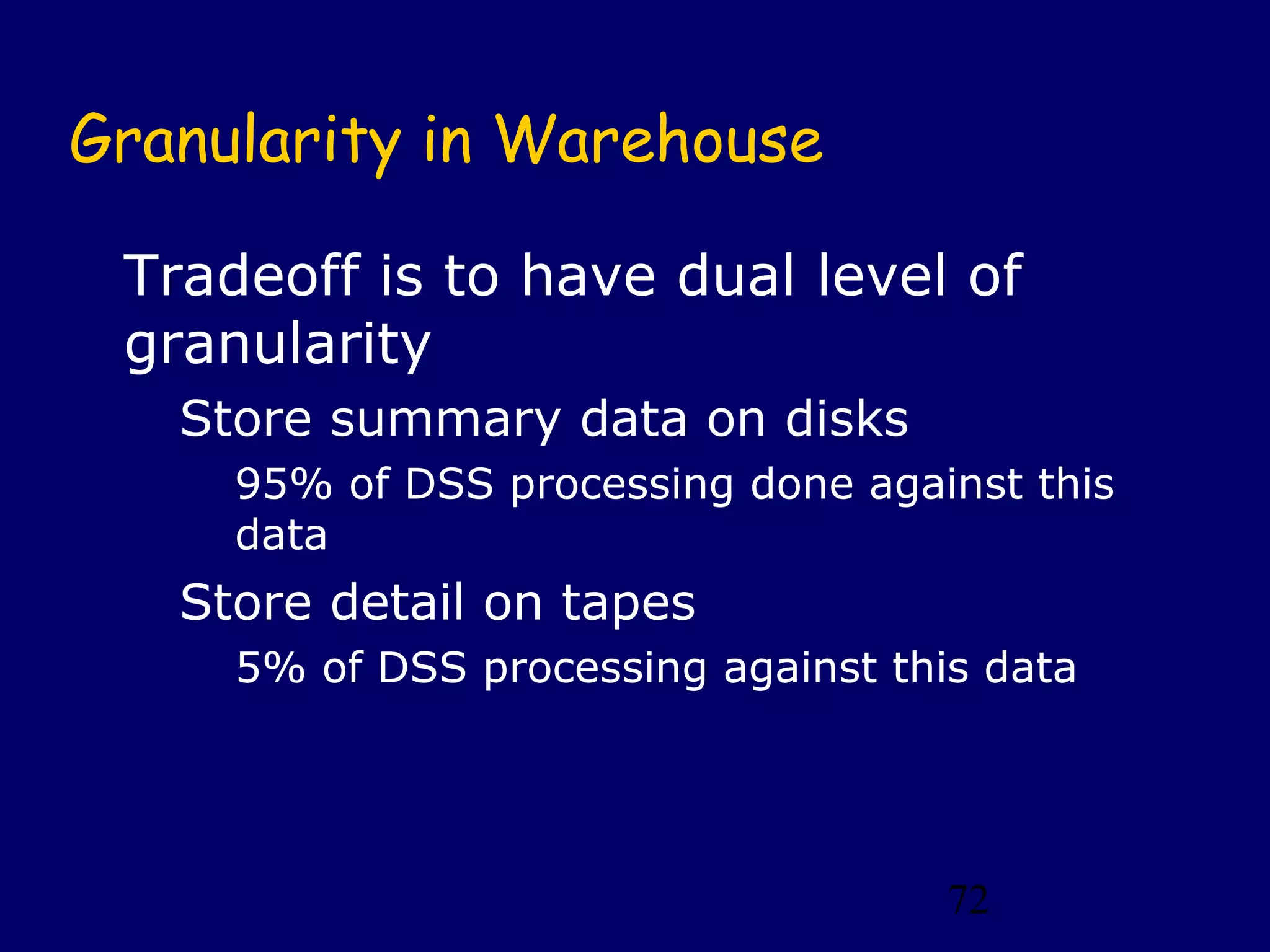 72
Granularity in Warehouse
Tradeoff is to have dual level of
granularity
Store summary data on disks
95% of DSS processing done against this
data
Store detail on tapes
5% of DSS processing against this data
 