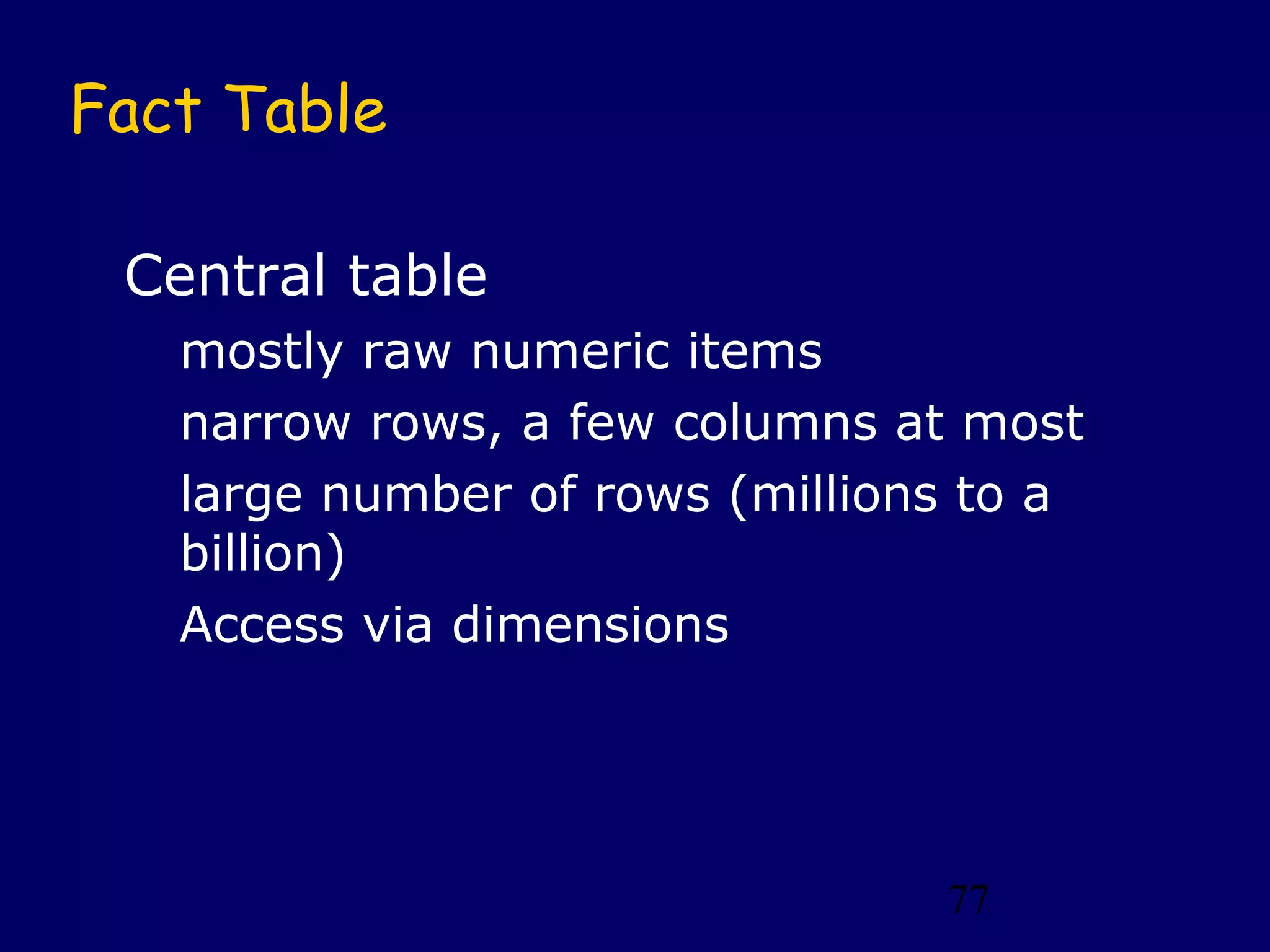 77
Fact Table
Central table
mostly raw numeric items
narrow rows, a few columns at most
large number of rows (millions to a
billion)
Access via dimensions
 