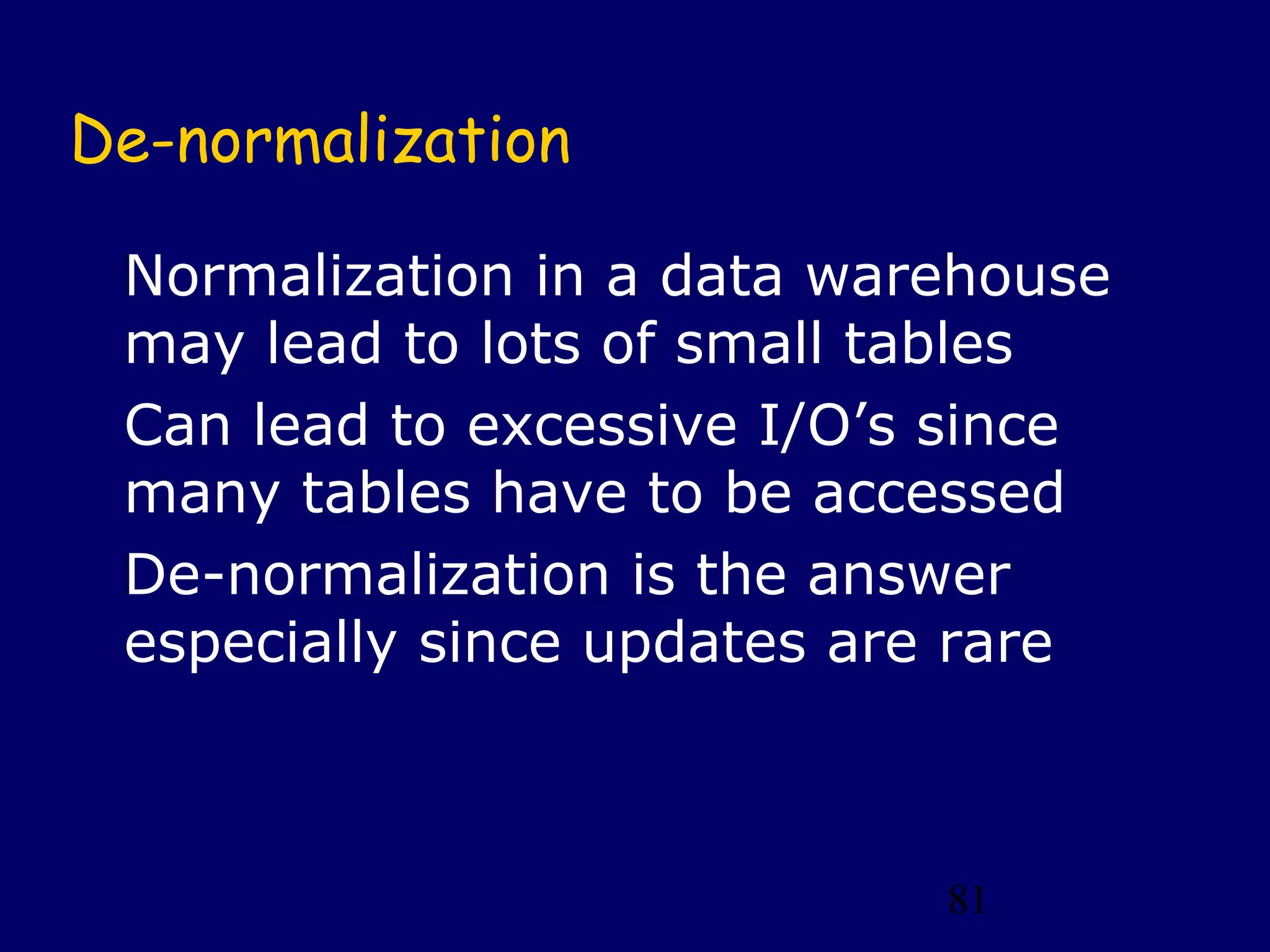 81
De-normalization
Normalization in a data warehouse
may lead to lots of small tables
Can lead to excessive I/O’s since
many tables have to be accessed
De-normalization is the answer
especially since updates are rare
 